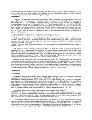 material would jeopardize the defendant's right to a fair trial. And see Post-Newsweek Stations, Florida, Inc. v. Doe,
612 So. 2d 549 (Fla. 1992) (public's statutory right of access to pretrial discovery information in a criminal case must
be balanced against a nonparty's constitutional right to privacy).
d. Florida Bar

     "Given that The Florida Bar is 'an official arm of the court,' see R. Regulating Fla. Bar, Introduction, [the Florida
Supreme] Court has previously rejected the Legislature's power to regulate which Florida Bar files were subject to
public records law . . . ." The Florida Bar v. Committe, 916 So. 2d 741, 745 (Fla. 2005). See also, The Florida Bar, In
re Advisory Opinion Concerning the Applicability of Ch. 119, Florida Statutes, 398 So. 2d 446, 448 (Fla. 1981) (Ch.
119, F.S., does not apply to unauthorized practice of law investigative files maintained by the Bar). Cf., Florida Board
of Bar Examiners Re: Amendments to the Rules of the Supreme Court of Florida Relating to Admissions to the Bar,
676 So. 2d 372 (Fla. 1996) (no merit to argument that, under open government constitutional amendment found at
Art. I, s. 24, Fla. Const., all records in possession of Board of Bar Examiners should be open for inspection by
applicant and the public).

e. Judicial Qualifications Commission and judicial nominating commissions

     The proceedings by or before the Judicial Qualifications Commission are confidential until formal charges against
a justice or judge are filed by the Commission with the clerk of the Florida Supreme Court; upon a fi nding of probable
cause and the fi ling of such formal charges with the clerk, the charges and all further proceedings before the
Commission are public. See, Art. V,
s. 12(a)(4), Fla. Const; Media General Convergence, Inc. v. Chief Judge of the Th irteenth Judicial Circuit, 840 So. 2d
1008 (Fla. 2003).

     With regard to judicial nominating commissions, Art. V, s. 11(d), Fla. Const., provides that "[e]xcept for
deliberations of the . . . commissions, the proceedings of the commissions and their records shall be open to the
public." See, Inf. Op. to Frost, November 4, 1987, concluding that correspondence between a member of a judicial
nominating commission and persons wishing to obtain an application for a vacant seat on a District Court of Appeal is
a public record subject to disclosure. Accord, Inf. Op. to Russell, August 2, 1991 (documents made or received by a
judicial nominating commission in carrying out its duties are open to inspection).

     However, records pertaining to voting, including vote sheets, ballots, and ballot tally sheets "are clearly part of
the deliberation process" and, therefore, are not subject to public disclosure. The Justice Coalition v. The First District
Court of Appeal Judicial Nominating Commission, 823 So. 2d 185, 192 (Fla. 1st DCA 2002). In addition, personal
notes of individual commission members made during the deliberation process are not subject to disclosure because
they are mere "precursors" of governmental records, and thus fall outside the definition of "public record." Id., citing
to Shevin v. Byron, Harless, Schaff er, Reid and Associates Inc., 379 So. 2d 633 (Fla. 1980).

f. Jury records

(1) Grand jury

     Proceedings before a grand jury are secret; therefore, records prepared for use of the grand jury during the
regular performance of its duties are not subject to s. 119.07(1), F.S. See, Buchanan
v. Miami Herald Publishing Company, 206 So. 2d 465 (Fla. 3d DCA 1968), modified, 230 So. 2d 9 (Fla. 1969) (grand
jury proceedings are "absolutely privileged"); and In re Grand Jury, Fall Term 1986, 528 So. 2d 51 (Fla. 2d DCA
1988), affirming a trial court order barring public disclosure of motions filed in accordance with s. 905.28, F.S., to
repress or expunge stemming from a grand jury presentment not accompanied by a true bill or indictment. See also,
AGO 90-48 (as an integral part of the grand jury proceeding to secure witnesses, grand jury subpoenas would fall
under the "absolute privilege" of the grand jury and not be subject to disclosure under Ch. 119, F.S.).

     Thus, a letter written by a city official to the grand jury is not subject to public inspection.
AGO 73-177. Nor are the names and addresses of the members of the grand jury subject to public disclosure under
s. 119.07(1), F.S., because this information is privileged as part of the grand jury proceedings. Inf. Op. to Alexander,
September 8, 1995. However, the clerk of court is not authorized to redact the name of a grand jury foreperson or the
acting foreperson from an indictment after it has been made public. AGO 99-09.

     It is important to emphasize, however, that the exemption from disclosure for grand jury records does not apply
to those records which were prepared by a public agency independent of a grand jury investigation. In other words,
public records which are made or received by an agency in the performance of its official duties do not become
confidential simply because they are subsequently viewed by the grand jury as part of its investigation. As the court
stated in In re Grand Jury Investigation, Spring Term 1988, 543 So. 2d 757, 759 (Fla. 2d DCA 1989):
 