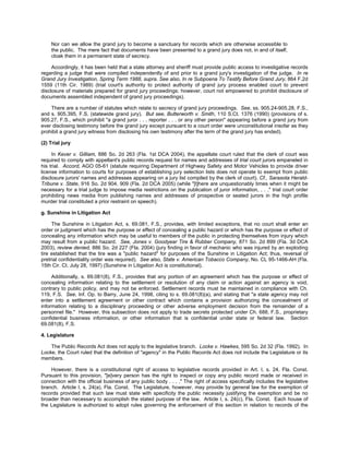Nor can we allow the grand jury to become a sanctuary for records which are otherwise accessible to
    the public. The mere fact that documents have been presented to a grand jury does not, in and of itself,
    cloak them in a permanent state of secrecy.

     Accordingly, it has been held that a state attorney and sheriff must provide public access to investigative records
regarding a judge that were compiled independently of and prior to a grand jury's investigation of the judge. In re
Grand Jury Investigation, Spring Term 1988, supra. See also, In re Subpoena To Testify Before Grand Jury, 864 F.2d
1559 (11th Cir. 1989) (trial court's authority to protect authority of grand jury process enabled court to prevent
disclosure of materials prepared for grand jury proceedings; however, court not empowered to prohibit disclosure of
documents assembled independent of grand jury proceedings).

    There are a number of statutes which relate to secrecy of grand jury proceedings. See, ss. 905.24-905.28, F.S.,
and s. 905.395, F.S. (statewide grand jury). But see, Butterworth v. Smith, 110 S.Ct. 1376 (1990) (provisions of s.
905.27, F.S., which prohibit "a grand juror . . . reporter . . . or any other person" appearing before a grand jury from
ever disclosing testimony before the grand jury except pursuant to a court order were unconstitutional insofar as they
prohibit a grand jury witness from disclosing his own testimony after the term of the grand jury has ended).

(2) Trial jury

     In Kever v. Gilliam, 886 So. 2d 263 (Fla. 1st DCA 2004), the appellate court ruled that the clerk of court was
required to comply with appellant's public records request for names and addresses of trial court jurors empaneled in
his trial. Accord, AGO 05-61 (statute requiring Department of Highway Safety and Motor Vehicles to provide driver
license information to courts for purposes of establishing jury selection lists does not operate to exempt from public
disclosure jurors' names and addresses appearing on a jury list compiled by the clerk of court). Cf., Sarasota Herald-
Tribune v. State, 916 So. 2d 904, 909 (Fla. 2d DCA 2005) (while "[t]here are unquestionably times when it might be
necessary for a trial judge to impose media restrictions on the publication of juror information, . . ." trial court order
prohibiting news media from publishing names and addresses of prospective or seated jurors in the high profile
murder trial constituted a prior restraint on speech).

g. Sunshine in Litigation Act

     The Sunshine in Litigation Act, s. 69.081, F.S., provides, with limited exceptions, that no court shall enter an
order or judgment which has the purpose or effect of concealing a public hazard or which has the purpose or effect of
concealing any information which may be useful to members of the public in protecting themselves from injury which
may result from a public hazard. See, Jones v. Goodyear Tire & Rubber Company, 871 So. 2d 899 (Fla. 3d DCA
2003), review denied, 886 So. 2d 227 (Fla. 2004) (jury finding in favor of mechanic who was injured by an exploding
tire established that the tire was a "public hazard" for purposes of the Sunshine in Litigation Act; thus, reversal of
pretrial confidentiality order was required). See also, State v. American Tobacco Company, No. CL 95-1466-AH (Fla.
15th Cir. Ct. July 28, 1997) (Sunshine in Litigation Act is constitutional).

     Additionally, s. 69.081(8), F.S., provides that any portion of an agreement which has the purpose or effect of
concealing information relating to the settlement or resolution of any claim or action against an agency is void,
contrary to public policy, and may not be enforced. Settlement records must be maintained in compliance with Ch.
119, F.S. See, Inf. Op. to Barry, June 24, 1998, citing to s. 69.081(8)(a), and stating that "a state agency may not
enter into a settlement agreement or other contract which contains a provision authorizing the concealment of
information relating to a disciplinary proceeding or other adverse employment decision from the remainder of a
personnel file." However, this subsection does not apply to trade secrets protected under Ch. 688, F.S., proprietary
confidential business information, or other information that is confidential under state or federal law. Section
69.081(8), F.S.

4. Legislature

    The Public Records Act does not apply to the legislative branch. Locke v. Hawkes, 595 So. 2d 32 (Fla. 1992). In
Locke, the Court ruled that the definition of "agency" in the Public Records Act does not include the Legislature or its
members.

    However, there is a constitutional right of access to legislative records provided in Art. I, s. 24, Fla. Const.
Pursuant to this provision, "[e]very person has the right to inspect or copy any public record made or received in
connection with the official business of any public body . . . ." The right of access specifically includes the legislative
branch. Article I, s. 24(a), Fla. Const. The Legislature, however, may provide by general law for the exemption of
records provided that such law must state with specificity the public necessity justifying the exemption and be no
broader than necessary to accomplish the stated purpose of the law. Article I, s. 24(c), Fla. Const. Each house of
the Legislature is authorized to adopt rules governing the enforcement of this section in relation to records of the
 