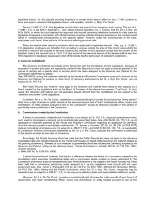 legislative branch. Id. Any statutes providing limitations on access which were in effect on July 1, 1993, continue in
force and apply to records of the legislative branch until repealed. Article I, s. 24(d), Fla. Const.

     Section 11.0431(2), F.S., lists legislative records which are exempt from inspection and copying. The text of s.
11.0431, F.S., is set forth in Appendix F. See, Media General Operation, Inc. v. Feeney, 849 So. 2d 3, 6 (Fla. 1st
DCA 2003), in which the court rejected the argument that records containing telephone numbers for calls made by
legislative employees in connection with official business could be redacted because disclosure of the numbers could
result in "unreasonable consequences to the persons called"; however, under the circumstances of the case,
employees could redact those portions of the records reflecting personal calls.

     There are several other statutory provisions which are applicable to legislative records. See, e.g., s. 11.26(1),
F.S. (legislative employees are forbidden from revealing to anyone outside the area of their direct responsibility the
contents or nature of any request for services made by any member of the Legislature except with the consent of the
legislator making the request); and s. 15.07, F.S. (the journal of the executive session of the Senate shall be kept free
from inspection or disclosure except upon order of the Senate itself or some court of competent jurisdiction).

5. Governor and Cabinet

    The Governor and Cabinet have duties which derive from both the Constitution and the Legislature. Because of
separation of powers principles, the legislatively created Public Records Act does not apply to records gathered in the
course of carrying out a specific duty or function which has been assigned to the Governor and Cabinet by the
Constitution rather than by statute.
See, AGO 86-50, stating that materials collected by the Parole and Probation Commission pursuant to direction of the
Governor and Cabinet for pardons or other forms of clemency authorized by Art IV. s. 8(a), Fla. Const., are not
subject to Ch. 119, F.S.

    The Public Records Act, however, does apply to the Governor and Cabinet when sitting in their capacity as a
board created by the Legislature such as the Board of Trustees of the Internal Improvement Trust Fund. In such
cases, the Governor and Cabinet are not exercising powers derived from the Constitution but are subject to the
"dominion and control" of the Legislature.

     In addition, Art. I, s. 24, Fla. Const., establishes a constitutional right of access by providing that "every person"
shall have a right of access to public records of the executive branch and of "each constitutional officer, board, and
commission, or entity created pursuant to law or this Constitution" except as otherwise provided in this section or
specifically made confidential in the Constitution.

6.   Commissions created by the Constitution

     A board or commission created by the Constitution is not subject to Ch. 119, F.S., inspection requirements when
such board or commission is carrying out its constitutionally prescribed duties. See, AGO 86-50 (Ch. 119, F.S., is not
applicable to materials gathered by the Parole and Probation Commission regarding an application for clemency
since the clemency power is exclusively constitutional). Cf., Kanner v. Frumkes, 353 So. 2d 196 (Fla. 3d DCA 1977)
(judicial nominating commissions are not subject to s. 286.011, F.S.), and AGO 77-65 (Ch. 120, F.S., is inapplicable
to Constitution Revision Commission established by Art. XI, s. 2, Fla. Const., because the commission is authorized
in that section to adopt its own rules of procedure).

     Accordingly, the Florida Supreme Court has ruled that the Public Records Act does not apply to the clemency
investigative files and reports produced by the Parole Commission on behalf of the Governor and Cabinet relating to
the granting of clemency. Release of such materials is governed by the Rules of Executive Clemency adopted by the
Governor and Cabinet, sitting as the clemency board. Parole Commission v. Lockett, 620 So. 2d 153 (Fla. 1993).
Accord, Jennings
v. State, 626 So. 2d 1324 (Fla. 1993).

    It should be emphasized, however, that there is a difference between the status of a commission created by the
Constitution which exercises constitutional duties and a commission whose creation is merely authorized by the
Constitution and whose duties are established by law. While the former is not subject to the Public Records Act, it has
been held that a commission performing duties assigned to it by the Legislature must comply with the open
government laws. See, Turner v. Wainwright, 379 So. 2d 148 (Fla. 1st DCA 1980), affirmed and remanded, 389 So.
2d 1181 (Fla. 1980), holding that the Parole Commission, which Art. IV, s. 8(c), Fla. Const., recognizes may be
created by law, is subject to s. 286.011, F.S., in carrying out its statutory duties and responsibilities relating to parole.

    Moreover, Art. I, s. 24, Fla. Const., provides a constitutional right of access for public records of each branch of
government, and "each constitutional officer, board, and commission, or entity created pursuant to law or this
 