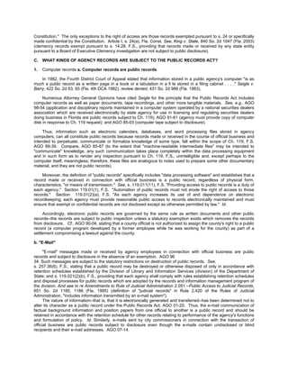 Constitution." The only exceptions to the right of access are those records exempted pursuant to s. 24 or specifically
made confidential by the Constitution. Article I, s. 24(a), Fla. Const. See, King v. State, 840 So. 2d 1047 (Fla. 2003)
(clemency records exempt pursuant to s. 14.28, F.S., providing that records made or received by any state entity
pursuant to a Board of Executive Clemency investigation are not subject to public disclosure).

C.   WHAT KINDS OF AGENCY RECORDS ARE SUBJECT TO THE PUBLIC RECORDS ACT?

1.   Computer records a. Computer records are public records

    In 1982, the Fourth District Court of Appeal stated that information stored in a public agency's computer "is as
much a public record as a written page in a book or a tabulation in a fi le stored in a filing cabinet . . . ." Seigle v.
Barry, 422 So. 2d 63, 65 (Fla. 4th DCA 1982), review denied, 431 So. 2d 988 (Fla. 1983).

     Numerous Attorney General Opinions have cited Seigle for the principle that the Public Records Act includes
computer records as well as paper documents, tape recordings, and other more tangible materials. See, e.g., AGO
98-54 (application and disciplinary reports maintained in a computer system operated by a national securities dealers
association which are received electronically by state agency for use in licensing and regulating securities dealers
doing business in Florida are public records subject to Ch. 119); AGO 91-61 (agency must provide copy of computer
disk in response to Ch. 119 request); and AGO 85-03 (computer tape subject to disclosure).

     Thus, information such as electronic calendars, databases, and word processing files stored in agency
computers, can all constitute public records because records made or received in the course of official business and
intended to perpetuate, communicate or formalize knowledge of some type, fall within the scope of Ch. 119, F.S.
AGO 89-39. Compare, AGO 85-87 (to the extent that "machine-readable intermediate files" may be intended to
"communicate" knowledge, any such communication takes place completely within the data processing equipment
and in such form as to render any inspection pursuant to Ch. 119, F.S., unintelligible and, except perhaps to the
computer itself, meaningless; therefore, these files are analogous to notes used to prepare some other documentary
material, and they are not public records).

    Moreover, the definition of "public records" specifically includes "data processing software" and establishes that a
record made or received in connection with official business is a public record, regardless of physical form,
characteristics, "or means of transmission." See, s. 119.011(11), F.S. "Providing access to public records is a duty of
each agency." Section 119.01(1), F.S. "Automation of public records must not erode the right of access to those
records." Section 119.01(2)(a), F.S. "As each agency increases its use of and dependence on electronic
recordkeeping, each agency must provide reasonable public access to records electronically maintained and must
ensure that exempt or confidential records are not disclosed except as otherwise permitted by law." Id.

     Accordingly, electronic public records are governed by the same rule as written documents and other public
records--the records are subject to public inspection unless a statutory exemption exists which removes the records
from disclosure. Cf., AGO 90-04, stating that a county official is not authorized to assign the county's right to a public
record (a computer program developed by a former employee while he was working for the county) as part of a
settlement compromising a lawsuit against the county.

b. "E-Mail"

      "E-mail" messages made or received by agency employees in connection with official business are public
records and subject to disclosure in the absence of an exemption. AGO 96
34. Such messages are subject to the statutory restrictions on destruction of public records. See,
s. 257.36(6), F.S., stating that a public record may be destroyed or otherwise disposed of only in accordance with
retention schedules established by the Division of Library and Information Services (division) of the Department of
State; and s. 119.021(2)(b), F.S., providing that each agency shall comply with rules establishing retention schedules
and disposal processes for public records which are adopted by the records and information management program of
the division. And see In re Amendments to Rule of Judicial Administration 2.051.--Public Access to Judicial Records,
651 So. 2d 1185, 1186 (Fla. 1995) (definition of "judicial records" in Rule 2.420 of the Rules of Judicial
Administration, "includes information transmitted by an e-mail system").
      The nature of information--that is, that it is electronically generated and transferred--has been determined not to
alter its character as a public record under the Public Records Act. AGO 01-20. Thus, the e-mail communication of
factual background information and position papers from one official to another is a public record and should be
retained in accordance with the retention schedule for other records relating to performance of the agency's functions
and formulation of policy. Id. Similarly, e-mails sent by city commissioners in connection with the transaction of
official business are public records subject to disclosure even though the e-mails contain undisclosed or blind
recipients and their e-mail addresses. AGO 07-14.
 