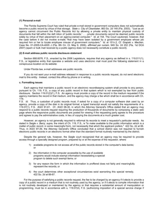 (1) Personal e-mail

     The Florida Supreme Court has ruled that private e-mail stored in government computers does not automatically
become a public record by virtue of that storage. State v. City of Clearwater, 863 So. 2d 149 (Fla. 2003). "Just as an
agency cannot circumvent the Public Records Act by allowing a private entity to maintain physical custody of
documents that fall within the defi nition of 'public records,' . . . private documents cannot be deemed public records
solely by virtue of their placement on an agency-owned computer." Id. at 154. The Court cautioned, however, that
the case before it did not involve e-mails "that may have been isolated by a government employee whose job
required him or her to locate employee misuse of government computers." Id. at 151n.2. Cf. Grapski v. Machen,
Case No. 01-2005-CA-4005 J (Fla. 8th Cir. Ct. May 9, 2006), affirmed per curiam, 949 So. 2d 202 (Fla. 1st DCA
2007) (spam or bulk mail received by a public agency does not necessarily constitute a public record).

(2) E-mail address public records disclosure statement

     Section 668.6076, F.S., enacted by the 2006 Legislature, requires that any agency as defined in s. 119.011(1),
F.S., or legislative entity that operates a website and uses electronic mail must post the following statement in a
conspicuous location on its website:

    Under Florida law, e-mail addresses are public records.

     If you do not want your e-mail address released in response to a public records request, do not send electronic
mail to this entity. Instead, contact this office by phone or in writing.

c. Formatting issues

     Each agency that maintains a public record in an electronic recordkeeping system shall provide to any person,
pursuant to Ch. 119, F.S., a copy of any public record in that system which is not exempted by law from public
disclosure. Section 119.01(2)(f ), F.S. An agency must provide a copy of the record in the medium requested if the
agency maintains the record in that medium, and the agency may charge a fee which shall be in accordance with Ch.
119,
F.S. Id. Thus, a custodian of public records must, if asked for a copy of a computer software disk used by an
agency, provide a copy of the disk in its original format; a typed transcript would not satisfy the requirements of s.
119.07(1), F.S. AGO 91-61. Cf., AGO 06-30, in which the Attorney General's Office stated that an agency may
respond to a public records request requiring the production of thousands of documents by composing a static web
page where the responsive public documents are posted for viewing if the requesting party agrees to the procedure
and agrees to pay the administrative costs, in lieu of copying the documents at a much greater cost.

     However, an agency is not generally required to reformat its records to meet a requestor's particular needs. As
stated in Seigle v. Barry, supra, the intent of Ch. 119, F.S., is "to make available to the public information which is a
matter of public record, in some meaningful form, not necessarily that which the applicant prefers." 422 So. 2d at 66.
Thus, in AGO 97-39, the Attorney General's Office concluded that a school district was not required to furnish
electronic public records in an electronic format other than the standard format routinely maintained by the district.

    Despite the general rule, however, the Seigle court recognized that an agency may be required to provide
access through a specially designed program, prepared by or at the expense of the requestor, where:

         1)   available programs do not access all of the public records stored in the computer's data banks;
              or

         2)   the information in the computer accessible by the use of available
              programs would include exempt information necessitating a special
              program to delete such exempt items; or

         3)   for any reason the form in which the information is proffered does not fairly and meaningfully
              represent the records; or

         4)   the court determines other exceptional circumstances exist warranting this special remedy.
              422 So. 2d at 66-67.

    For the purpose of satisfying a public records request, the fee to be charged by an agency if it elects to provide a
copy of a public record in a medium that is not routinely used by the agency, or if it elects to compile information that
is not routinely developed or maintained by the agency or that requires a substantial amount of manipulation or
programming, must be in accordance with s. 119.07(4), F.S. (authorizing imposition of a special service charge if
 