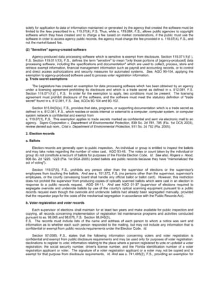 solely for application to data or information maintained or generated by the agency that created the software must be
limited to the fees prescribed in s. 119.07(4), F.S. Thus, while s. 119.084, F.S., allows public agencies to copyright
software which they have created and to charge a fee based on market considerations, if the public must use the
software in order to access agency public records, the agency must charge the fee provided in s. 119.07(4), F.S., and
not the market-based fee.

(2) "Sensitive" agency-created software

      Agency-produced data processing software which is sensitive is exempt from disclosure. Section 119.071(1)(f ),
F.S. Section 119.011(13), F.S., defines the term "sensitive" to mean "only those portions of [agency-produced] data
processing software, including the specifications and documentation" which are used to collect, process, store and
retrieve exempt information, financial management information such as payroll and accounting records, or to control
and direct access authorizations and security measures for automated systems. See, AGO 90-104, applying the
exemption to agency-produced software used to process voter registration information.
g. Trade secret exemptions

    The Legislature has created an exemption for data processing software which has been obtained by an agency
under a licensing agreement prohibiting its disclosure and which is a trade secret as defined in s. 812.081, F.S.
Section 119.071(1)(f ), F.S. In order for the exemption to apply, two conditions must be present: The licensing
agreement must prohibit disclosure of the software, and the software must meet the statutory definition of "trade
secret" found in s. 812.081, F.S. See, AGOs 90-104 and 90-102.

     Section 815.04(3)(a), F.S., provides that data, programs, or supporting documentation which is a trade secret as
defined in s. 812.081, F.S., which resides or exists internal or external to a computer, computer system, or computer
system network is confidential and exempt from
s. 119.07(1), F.S. This exemption applies to trade secrets marked as confidential and sent via electronic mail to an
agency. Sepro Corporation v. Department of Environmental Protection, 839 So. 2d 781, 785 (Fla. 1st DCA 2003),
review denied sub nom., Crist v. Department of Environmental Protection, 911 So. 2d 792 (Fla. 2005).

2. Election records

a. Ballots

     Election records are generally open to public inspection. An individual or group is entitled to inspect the ballots
and may take notes regarding the number of votes cast. AGO 93-48. The notes or count taken by the individual or
group do not constitute a recount of ballots for purposes of the Florida Election Code. Id. See also, Rogers v. Hood,
906 So. 2d 1220, 1223 (Fla. 1st DCA 2005) (voted ballots are public records because they have "memorialized the
act of voting").

     Section 119.07(5), F.S., prohibits any person other than the supervisor of elections or the supervisor's
employees from touching the ballots. And see s. 101.572, F.S. (no persons other than the supervisor, supervisor's
employees, or the county canvassing board shall handle any official ballot or ballot card). However, this restriction
does not prohibit the supervisor from producing copies of optically scanned ballots which were cast in an election in
response to a public records request. AGO 04-11. And see AGO 01-37 (supervisor of elections required to
segregate overvote and undervote ballots by use of the county's optical scanning equipment pursuant to a public
records request even though the overvote and undervote ballots had already been segregated manually, provided
that the requestor pays for the costs of the mechanical segregation in accordance with the Public Records Act).

b. Voter registration and voter records

     Each supervisor of elections shall maintain for at least two years and make available for public inspection and
copying, all records concerning implementation of registration list maintenance programs and activities conducted
pursuant to ss. 98.065 and 98.075, F.S. Section 98.045(3),
F.S. The records must include lists of the name and address of each person to whom a notice was sent and
information as to whether each such person responded to the mailing, but may not include any information that is
confidential or exempt from public records requirements under the Election Code. Id.

     Section 97.0585, F.S., states that the following information concerning voters and voter registration is
confidential and exempt from public disclosure requirements and may be used only for purposes of voter registration:
declinations to register to vote; information relating to the place where a person registered to vote or updated a voter
registration; the social security number, driver's license number, and the Florida identification number of a voter
registration applicant or voter. The signature of a voter registration applicant or a voter may not be copied and is
exempt for that purpose from disclosure requirements. Id. And see s. 741.465(2), F.S., providing an exemption for
 