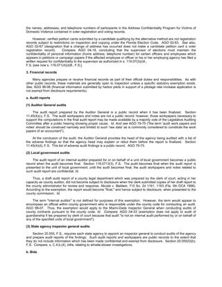 the names, addresses, and telephone numbers of participants in the Address Confidentiality Program for Victims of
Domestic Violence contained in voter registration and voting records.

     However, verified petition cards submitted by a candidate qualifying by the alternative method are not registration
records subject to restrictions on inspection and copying under the Florida Election Code. AGO 02-63. See also,
AGO 02-67 (designation that a change of address has occurred does not make a candidate petition card a voter
registration record).     Compare, AGO 04-18, concluding that the supervisor of elections must maintain the
confidentiality of personal information (home address, telephone number) for certain officers and employees which
appears in petitions or campaign papers if the affected employee or officer or his or her employing agency has filed a
written request for confidentiality to the supervisor as authorized in s. 119.07(3)(i)4.,
F.S. [see now s. 119.071(4)(d)8., F.S.].

3. Financial records

     Many agencies prepare or receive financial records as part of their official duties and responsibilities. As with
other public records, these materials are generally open to inspection unless a specific statutory exemption exists.
See, AGO 96-96 (financial information submitted by harbor pilots in support of a pilotage rate increase application is
not exempt from disclosure requirements).

a. Audit reports

(1) Auditor General audits

    The audit report prepared by the Auditor General is a public record when it has been finalized. Section
11.45(4)(c), F.S. The audit workpapers and notes are not a public record; however, those workpapers necessary to
support the computations in the final audit report may be made available by a majority vote of the Legislative Auditing
Committee after a public hearing showing proper cause. Id. And see AGO 79-75 ("the term 'audit work papers and
notes' should be construed narrowly and limited to such 'raw data' as is commonly considered to constitute the work
papers of an accountant").

    At the conclusion of the audit, the Auditor General provides the head of the agency being audited with a list of
the adverse findings so that the agency head may explain or rebut them before the report is finalized. Section
11.45(4)(d), F.S. This list of adverse audit findings is a public record. AGO 79-75.

(2) Local government audits

    The audit report of an internal auditor prepared for or on behalf of a unit of local government becomes a public
record when the audit becomes final. Section 119.0713(3), F.S. The audit becomes final when the audit report is
presented to the unit of local government; until the audit becomes final, the audit workpapers and notes related to
such audit report are confidential. Id.

    Thus, a draft audit report of a county legal department which was prepared by the clerk of court, acting in her
capacity as county auditor, did not become subject to disclosure when the clerk submitted copies of her draft report to
the county administrator for review and response. Nicolai v. Baldwin, 715 So. 2d 1161, 1163 (Fla. 5th DCA 1998).
According to the exemption, the report would become "final," and hence subject to disclosure, when presented to the
county commission. Id.

    The term "internal auditor" is not defined for purposes of this exemption. However, the term would appear to
encompass an official within county government who is responsible under the county code for conducting an audit.
AGO 99-07. Thus, the exemption would apply to the Miami-Dade Inspector General when conducting audits of
county contracts pursuant to the county code. Id. Compare, AGO 04-33 (exemption does not apply to audit of
guardianship fi les prepared by clerk of court because that audit "is not an internal audit performed by or on behalf of
any of the specified units of local government").

(3) State agency inspector general audits

    Section 20.055, F.S., requires each state agency to appoint an inspector general to conduct audits of the agency
and prepare audit reports of the findings. Such audit reports and workpapers are public records to the extent that
they do not include information which has been made confidential and exempt from disclosure. Section 20.055(5)(b),
F.S. Compare, s. C.4.b.(4), infra, relating to whistle-blower investigations.

b. Bids
 