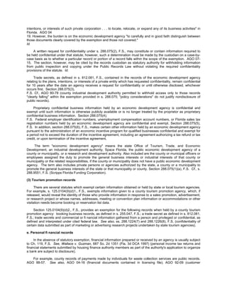 intentions, or interests of such private corporation . . . to locate, relocate, or expand any of its business activities" in
Florida. AGO 04
19. However, the burden is on the economic development agency "to carefully and in good faith distinguish between
those documents clearly covered by the exemption and those not covered."
Id.

    A written request for confidentiality under s. 288.075(2), F.S., may constitute or contain information required to
be held confidential under that statute; however, such a determination must be made by the custodian on a case-by-
case basis as to whether a particular record or portion of a record falls within the scope of the exemption. AGO 07-
15. The section, however, may be cited by the records custodian as statutory authority for withholding information
from public inspection and copying under the Public Records Law without violating the required confidentiality
provisions of the statute. Id.

     Trade secrets, as defined in s. 812.081, F.S., contained in the records of the economic development agency
relating to the plans, intentions, or interests of a private entity which has requested confidentiality, remain confidential
for 10 years after the date an agency receives a request for confidentiality or until otherwise disclosed, whichever
occurs first. Section 288.075(3),
F.S. Cf., AGO 80-78 (county industrial development authority permitted to withhold access only to those records
"clearly falling" within the exemption provided in s. 288.075; "policy considerations" do not justify nondisclosure of
public records).

     Proprietary confidential business information held by an economic development agency is confidential and
exempt until such information is otherwise publicly available or is no longer treated by the proprietor as proprietary
confidential business information. Section 288.075(4),
F.S. Federal employer identification numbers, unemployment compensation account numbers, or Florida sales tax
registration numbers held by an economic development agency are confidential and exempt. Section 288.075(5),
F.S. In addition, section 288.075(6), F.S., makes certain other information held by an economic development agency
pursuant to the administration of an economic incentive program for qualified businesses confidential and exempt for
a period not to exceed the duration of the incentive agreement, including an agreement authorizing a tax refund or tax
credit, or upon termination of the incentive agreement.

     The term "economic development agency" means the state Office of Tourism, Trade, and Economic
Development, an industrial development authority, Space Florida, the public economic development agency of a
county or municipality, or a research and development authority. Also included are the county or municipal officers or
employees assigned the duty to promote the general business interests or industrial interests of that county or
municipality or the related responsibilities, if the county or municipality does not have a public economic development
agency. The term also includes private persons or agencies authorized by the state, a county or a municipality to
promote the general business interests of the state or that municipality or county. Section 288.075(1)(a), F.S. Cf., s.
288.9551, F.S. (Scripps Florida Funding Corporation).

(3) Tourism promotion records

      There are several statutes which exempt certain information obtained or held by state or local tourism agencies.
For example, s. 125.0104(9)(d)1., F.S., exempts information given to a county tourism promotion agency, which, if
released, would reveal the identity of those who provide information in response to a sales promotion, advertisement,
or research project or whose names, addresses, meeting or convention plan information or accommodations or other
visitation needs become booking or reservation list data.

     Section 125.0104(9)(d)2., F.S., provides an exemption for the following records when held by a county tourism
promotion agency: booking business records, as defined in s. 255.047, F.S.; a trade secret as defined in s. 812.081,
F.S.; trade secrets and commercial or fi nancial information gathered from a person and privileged or confidential, as
defined and interpreted under cited federal law. See also, ss. 288.1224(7) and 288.1226(8), F.S. (confidentiality of
certain data submitted as part of marketing or advertising research projects undertaken by state tourism agencies).

e. Personal fi nancial records

     In the absence of statutory exemption, financial information prepared or received by an agency is usually subject
to Ch. 119, F.S. See, Wallace v. Guzman, 687 So. 2d 1351 (Fla. 3d DCA 1997) (personal income tax returns and
financial statements submitted by housing finance authority members as part of the authority's application to organize
a bank are subject to disclosure).

   For example, county records of payments made by individuals for waste collection services are public records.
AGO 88-57. See also, AGO 04-16 (financial documents contained in licensing file); AGO 92-09 (customer
 