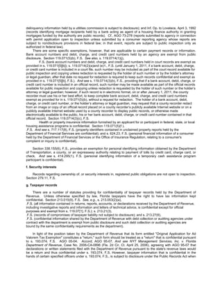 delinquency information held by a utilities commission is subject to disclosure); and Inf. Op. to Lovelace, April 3, 1992
(records identifying mortgage recipients held by a bank acting as agent of a housing finance authority in granting
mortgages funded by the authority are public records). Cf., AGO 73-278 (reports submitted to agency in connection
with permit application open to inspection unless submitted by a consumer reporting agency whose reports are
subject to nondisclosure provisions in federal law; in that event, reports are subject to public inspection only as
authorized in federal law).
      There are some specific exemptions, however, that are applicable to certain payment records or information.
Bank account numbers and debit, charge, and credit card numbers held by an agency are exempt from public
disclosure. Section 119.071(5)(b), F.S. See also, s. 119.0714(1)(j),
           F.S. (bank account numbers and debit, charge, and credit card numbers held in court records are exempt as
provided in s. 119.071[5][b]); s. 119.0714(2)(a)and (e)1., F.S. (until January 1, 2011, if a bank account, debit, charge,
or credit card number is included in a court file, such number may be included as part of the court record available for
public inspection and copying unless redaction is requested by the holder of such number or by the holder’s attorney
or legal guardian; after that date no request for redaction is required to keep such records confidential and exempt as
provided in s. 119.071[5][b], F.S.). And see s. 119.0714(3)(b), F.S., providing that if a bank account, debit, charge, or
credit card number is included in an official record, such number may be made available as part of the official records
available for public inspection and copying unless redaction is requested by the holder of such number or the holder’s
attorney or legal guardian; however, if such record is in electronic format, on or after January 1, 2011, the county
recorder must use his or her best effort, to keep complete bank account, debit, charge, and credit card numbers
exempt as provided for in s. 119.071(5)(b), without a request for redaction. The holder of a bank account, debit,
charge, or credit card number, or the holder’s attorney or legal guardian, may request that a county recorder redact
from an image or copy of an official record placed on a county recorder’s publicly available Internet website or on a
publicly available Internet website used by a county recorder to display public records, or otherwise made
electronically available to the public, his or her bank account, debit, charge, or credit card number contained in that
official record. Section 119.0714(3)(c), F.S.
           Health or property insurance information furnished by an applicant for or participant in federal, state, or local
housing assistance programs is confidential. Section 119.071(5)(f ),
.F.S. And see s. 717.117(8), F.S. (property identifiers contained in unclaimed property reports held by the
Department of Financial Services are confidential); and s. 624.23, F.S. (personal financial information of a consumer
held by the Department of Financial Services or the Office of Insurance Regulation, relating to a consumer's
complaint or inquiry is confidential).

     Section 338.155(6), F.S., provides an exemption for personal identifying information obtained by the Department
of Transportation, a county, or an expressway authority relating to payment of tolls by credit card, charge card, or
check. And see s. 414.295(1), F.S. (personal identifying information of a temporary cash assistance program
participant is confidential).

f. Security interests

    Records regarding ownership of, or security interests in, registered public obligations are not open to inspection.
Section 279.11, F.S.

g. Taxpayer records

     There are a number of statutes providing for confidentiality of taxpayer records held by the Department of
Revenue. Unless otherwise specified by law, Florida taxpayers have the right to have tax information kept
confidential. Section 213.015(9), F.S. See, e.g., s. 213.053(2)(a),
.F.S. (all information contained in returns, reports, accounts, or declarations received by the Department of Revenue,
including investigative reports and information and letters of technical advice, is confidential except for official
purposes and exempt from s. 119.07[1], F.S.); s. 213.21(3),
.F.S. (records of compromises of taxpayer liability not subject to disclosure); and s. 213.27(6),
.F.S. (confidential information shared by the Department of Revenue with debt collection or auditing agencies under
contract with the department is exempt from public disclosure and such debt collection or auditing agencies are
bound by the same confidentiality requirements as the department).

    In light of the position taken by the Department of Revenue that its form entitled "Original Application for Ad
Valorem Tax Exemption" constitutes a "return," such form should be treated as a "return" that is confidential pursuant
to s. 193.074, F.S. AGO 05-04. Accord, AGO 95-07. And see NYT Management Services, Inc. v. Florida
Department of Revenue, Case No. 2006-CA-0896 (Fla. 2d Cir. Ct. April 25, 2006), agreeing with AGO 95-07 that
declarations or written statements filed with the Department of Revenue pursuant to the state's revenue laws would
be a return and thus confidential under s. 193.074, F.S. However, taxpayer information that is confidential in the
hands of certain specified officers under s. 193.074, F.S., is subject to disclosure under the Public Records Act when
 