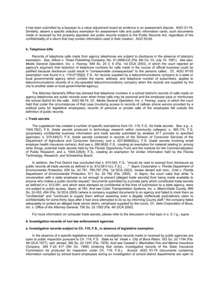 it has been submitted by a taxpayer to a value adjustment board as evidence in an assessment dispute. AGO 01-74.
Similarly, absent a specific statutory exemption for assessment rolls and public information cards, such documents
made or received by the property appraiser are public records subject to the Public Records Act, regardless of the
confidentiality of a return that may contain information used in their creation. AGO 05-04.


h. Telephone bills

      Records of telephone calls made from agency telephones are subject to disclosure in the absence of statutory
exemption. See, Gillum v. Times Publishing Company, No. 91-2689-CA (Fla. 6th Cir. Ct. July 10, 1991). See also,
Media General Operation, Inc. v. Feeney, 849 So. 2d 3, 6 (Fla. 1st DCA 2003), in which the court rejected an
agency's argument that redaction of telephone numbers for calls made in the course of official business could be
justified because disclosure could result in "unreasonable consequences" to the persons called. Cf., AGO 97-05
(exemption now found in s. 119.071[5][d], F.S., for records supplied by a telecommunications company to a state or
local governmental agency which contain the name, address, and telephone number of subscribers, applies to
telecommunications records of a city-operated telecommunications company when the records are supplied by the
city to another state or local governmental agency).

      The Attorney General's Office has advised that telephone numbers in a school district's records of calls made on
agency telephones are public records even when those calls may be personal and the employee pays or reimburses
the school district for the calls. AGO 99-74. Cf., Media General Operation, Inc. v. Feeney, supra, in which the court
held that under the circumstances of that case (involving access to records of cellular phone service provided by a
political party for legislative employees), records of personal or private calls of the employees fell outside the
definition of public records.

i. Trade secrets

    The Legislature has created a number of specific exemptions from Ch. 119, F.S., for trade secrets. See, e.g., s.
1004.78(2), F.S. (trade secrets produced in technology research within community colleges); s. 365.174, F.S.
(proprietary confidential business information and trade secrets submitted by wireless 911 provider to specified
agencies); s. 570.544(7), F.S. (trade secrets contained in records of the Division of Consumer Services of the
Department of Agriculture and Consumer Services); and s. 627.6699(8)(c), F.S. (trade secrets involving small
employer health insurance carriers). And see s. 288.9626, F.S., creating an exemption for material relating to, among
other things, potential trade secrets held by the Florida Opportunity Fund and the Institute for the Commercialization
of Public Research; and s. 1004.226(8), F.S., creating an exemption for similar information held by the Florida
Technology, Research, and Scholarship Board.

     In addition, the First District has concluded that s. 815.045, F.S., "should be read to exempt from disclosure as
public records all trade secrets as defined in [s. 812.081(1)c), F.S.]. . . ." Sepro Corporation v. Florida Department of
Environmental Protection, 839 So. 2d 781, 785-787 (Fla. 1st DCA 2003), review denied sub nom., Crist v. Florida
Department of Environmental Protection, 911 So. 2d 792 (Fla. 2005). In Sepro, the court ruled that while "a
conversation with a state employee is not enough to prevent [alleged trade secrets] from being made available to
anyone who makes a public records request," documents submitted by a private party which constituted trade secrets
as defined in s. 812.081, and which were stamped as confidential at the time of submission to a state agency, were
not subject to public access. Sepro, at 784. And see Cubic Transportation Systems, Inc. v. Miami-Dade County, 899
So. 2d 453, 454 (Fla. 3d DCA 2005) (where a company supplied documents to an agency and failed to mark them as
"confidential" and "continued to supply them without asserting even a [legally ineffectual] post-delivery claim to
confidentiality for some thirty days after it had once attempted to do so by informing County staff," the company failed
adequately to protect an alleged trade secret claim). (emphasis supplied by the court). Cf., Seta Corporation of Boca,
Inc. v. Office of the Attorney General, 756 So. 2d 1093 (Fla. 4th DCA 2000).

    For more information on computer trade secrets, please refer to the discussion on that topic in s. C.1.g., supra.

4. Investigation records of non law enforcement agencies

a. Investigative records subject to Ch. 119, F.S., in absence of legislative exemption

     In the absence of a specific legislative exemption, investigative records made or received by public agencies are
open to public inspection pursuant to Ch. 119, F.S. State ex rel. Veale v. City of Boca Raton, 353 So. 2d 1194 (Fla.
4th DCA 1977), cert. denied, 360 So. 2d 1247 (Fla. 1978). And see Caswell v. Manhattan Fire and Marine Insurance
Company, 399 F.2d 417 (5th Cir. 1968) (ordering that certain investigative records of the State Insurance
Commission be produced for inspection under Ch. 119, F.S.). Accord, AGO 91-75 (documents containing
information compiled by school board employees during an investigation of school district departments are open to
 