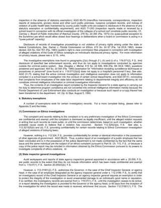 inspection in the absence of statutory exemption); AGO 85-79 (interoffice memoranda, correspondence, inspection
reports of restaurants, grocery stores and other such public premises, nuisance complaint records, and notices of
violation of public health laws maintained by county public health units are subject to disclosure in the absence of any
statutory exemption or confidentiality requirement); and AGO 71-243 (inspection reports made or received by a
school board in connection with its official investigation of the collapse of a school roof constitute public records). Cf.,
Canney v. Board of Public Instruction of Alachua County, 278 So. 2d 260 (Fla. 1973) (no quasi-judicial exception to
the Sunshine Law which would allow closed door hearings or deliberations when a board or commission is acting in a
"quasi-judicial" capacity).

     Disclosure of records of investigative proceedings is not violative of privacy rights arising under the state or
federal Constitutions. See, Garner v. Florida Commission on Ethics, 415 So. 2d 67 (Fla. 1st DCA 1982), review
denied, 424 So. 02d 761 (Fla. 1983) (public's right to view commission files prepared in connection with investigation
of alleged violations of the Code of Ethics outweighs an individual's disclosural privacy rights). For more information
on privacy issues, please see s. D.15., infra.

     The investigative exemptions now found in paragraphs (2)(c) through (f ), (h) and (i) of s. 119.071(2), F.S., limit
disclosure of specified law enforcement records, and thus do not apply to investigations conducted by agencies
outside the criminal justice system. See, Douglas v. Michel, 410 So. 2d 936, 939 (Fla. 5th DCA 1982), questions
answered and approved, 464 So. 2d 545 (Fla. 1985) (exemption for "information revealing surveillance techniques or
procedures or personnel" [now found at s. 119.071(2)(d)] does not apply to a hospital's personnel fi les). See also,
AGO 91-75, stating that the active criminal investigation and intelligence exemption does not apply to information
compiled in a school board investigation into the conduct of certain school departments; and AGO 87-51, concluding
that complaints from employees of the state labor department relating to departmental integrity and efficiency do not
constitute criminal intelligence information or criminal investigative information.
     Thus, the contents of an investigative report compiled by the Inspector General for a state agency in carrying out
his duty to determine program compliance are not converted into criminal intelligence information merely because the
Florida Department of Law Enforcement also conducts an investigation or because such report or a copy thereof has
been transferred to the department. Inf. Op. to Slye, August 5, 1993.

b. Statutory exemptions

   A number of exemptions exist for certain investigatory records. For a more complete listing, please refer to
Appendix D and the Index.

(1) Commission on Ethics investigations

      The complaint and records relating to the complaint or to any preliminary investigation of the Ethics Commission
are confidential and exempt until the complaint is dismissed as legally insufficient, until the alleged violator requests
in writing that such records be made public, or until the commission determines, based on such investigation, whether
probable cause exists to believe that a violation has occurred. Section 112.324(2)(a), F.S. See also, s.
112.3215(8)(b) and (d), F.S. (providing confidentiality for certain records relating to Ethics Commission investigation
of alleged violations of lobbying laws).

     However, nothing in s. 112.324, F.S., provides confidentiality for similar or identical information in the possession
of other agencies of government. AGO 96-05. Thus, a police report of an investigation of a public employee that has
been concluded and is in the possession of the police department is not made confidential by the fact that the same
issue and the same individual are the subject of an ethics complaint pursuant to Part III, Ch. 112, F.S., or because a
copy of the police report may be included in information obtained by the Ethics Commission pursuant to its powers to
investigate complaints of ethics violations. Id.

(2) State inspector general investigations

    Audit workpapers and reports of state agency inspectors general appointed in accordance with s. 20.055, F.S.,
are public records to the extent that they do not include information which has been made confidential and exempt
from s. 119.07(1), F.S. Section 20.055(5)(b), F.S.

     However, s. 112.31901(2), F.S., authorizes the Governor, in the case of the Chief Inspector General, or agency
head, in the case of an employee designated as the agency inspector general under s. 112.3189, F.S., to certify that
an investigatory record of the Chief Inspector General or an agency inspector general requires an exemption in order
to protect the integrity of the investigation or avoid unwarranted damage to an individual's good name or reputation.
If so certified, the investigatory records are exempt from s. 119.07(1), F.S., until the investigation ceases to be active,
or a report detailing the investigation is provided to the Governor or the agency head, or 60 days from the inception of
the investigation for which the record was made or received, whichever first occurs. Section 112.31901(1), F.S. The
 