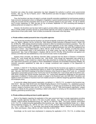 Sunshine Law unless the private organization has been delegated the authority to perform some governmental
function. See, e.g., Inf. Op. to Fasano, June 7, 1996 (Sunshine Law does not apply to meetings of a homeowners'
association board).

      Thus, the Sunshine Law does not apply to a private nonprofit corporation established by local business people to
foster economic development where no delegation of legislative or governmental functions by any local governmental
entity has occurred and the corporation does not act in an advisory capacity to any such entity. Inf. Op. to Hatcher
and Th ornton, September 15, 1992. And see, Inf. Op. to Armesto, September 18, 1979, concluding that meetings of
political parties are not subject to s. 286.011, F.S.

     However, the Sunshine Law has been held to apply to private entities created by law or by public agencies, and
also to private entities providing services to governmental agencies and acting on behalf of those agencies in the
performance of their public duties. Each of these circumstances is discussed more fully below.



a. Private entities created pursuant to law or by public agencies

    Florida case law provides that the Sunshine Law should be liberally construed to give effect to its public purpose.
See, e.g., Wood v. Marston, 442 So. 2d 934 (Fla. 1983); Board of Public Instruction of Broward County v. Doran, 224
So. 2d 693 (Fla. 1969) (statute should be broadly construed to effect its remedial and protective purposes). Thus, the
Supreme Court stated that "[t]he Legislature intended to extend application of the 'open meeting' concept so as to
bind every 'board or commission' of the state, or of any county or political subdivision over which [the Legislature] has
dominion or control." City of Miami Beach v. Berns, 245 So. 2d 38, 40 (Fla. 1971). Similarly, an entity that acts on
behalf of a governmental entity in the performance of its public duties may also be subject to open meetings
requirements. See, Town of Palm Beach v. Gradison, 296 So. 2d 473, 478 (Fla. 1974) (Sunshine Law applies to an
advisory committee that was established by a city council and was "active on [its] behalf").

     Applying these principles, the Attorney General's Office concluded that the Board of Directors of Enterprise
Florida, Inc., must comply with the Sunshine Law. AGO 92-80. Even though the organization was acting as a
nonprofit corporation, it was created by a statute which also prescribed its membership, powers and duties. Id. And
see, AGO 04-44 (Sunshine Law applies to Prison Rehabilitative Industries and Diversified Enterprises [PRIDE], the
nonprofit corporation established by state law to manage correctional work programs of the Department of
Corrections).

    Similarly, in AGO 97-17 the Attorney General's Office advised that the Sunshine Law applied to a not-for-profit
corporation created by a city redevelopment agency to assist in the implementation of the agency's redevelopment
plan. See also, AGO 98-55 (meetings of the board of directors of the Council on Aging of St. Lucie, Inc., a nonprofit
organization incorporated pursuant to the "Community Care for the Elderly Act," must comply with the Sunshine Law);
AGO 98-42 (Florida High School Activities Association, Inc., having been legislatively designated as the governing
organization of athletics in Florida public schools, is subject to the Sunshine Law); and AGO 98-01 (Sunshine Law
applies to board of trustees of insurance trust fund created pursuant to collective bargaining agreement between city
and employee union).

     A community college direct-support organization, as defined in s. 1004.70, F.S., is subject to the Sunshine Law.
AGO 05-27. See also, AGO 92-53 (John and Mable Ringling Museum of Art Foundation, Inc., established pursuant
to statute as a not-for-profit corporation to assist the museum in carrying out its functions by raising funds for the
museum, subject to Sunshine Law); and Inf. Op. to Chiumento, June 27, 1990 (direct-support organization, created
pursuant to statute for the purpose of assisting a district school board in carrying out the educational needs of its
students, governed by Sunshine Law).


b. Private entities providing services to public agencies

     Much of the litigation regarding the application of the open government laws to private organizations providing
services to public agencies has been in the area of public records. E.g., News and Sun-Sentinel Company v.
Schwab, Twitty & Hanser Architectural Group, Inc., 596 So. 2d 1029 (Fla. 1992). The courts, however, have looked
to Ch. 119, F.S., in determining the applicability of the Sunshine Law. See, Cape Coral Medical Center, Inc. v. News-
Press Publishing Company, Inc., 390 So. 2d 1216, 1218 n.5 (Fla. 2d DCA 1980) (inasmuch as the policies behind
Ch. 119, F.S., and s. 286.011, F.S., are similar, they should be read together); Wood v. Marston, 442 So. 2d 934, 938
(Fla. 1983); and Krause v. Reno, 366 So. 2d 1244, 1252 (Fla. 3d DCA 1979).

    Accordingly, as the courts have emphasized in analyzing the application of Ch. 119, F.S., to entities doing
 
