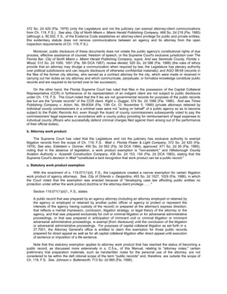 372 So. 2d 420 (Fla. 1979) (only the Legislature and not the judiciary can exempt attorney-client communications
from Ch. 119, F.S.). See also, City of North Miami v. Miami Herald Publishing Company, 468 So. 2d 218 (Fla. 1985)
(although s. 90.502, F.S., of the Evidence Code establishes an attorney-client privilege for public and private entities,
this evidentiary statute does not remove communications between an agency and its attorney from the open
inspection requirements of Ch. 119, F.S.).

     Moreover, public disclosure of these documents does not violate the public agency's constitutional rights of due
process, effective assistance of counsel, freedom of speech, or the Supreme Court's exclusive jurisdiction over The
Florida Bar. City of North Miami v. Miami Herald Publishing Company, supra. And see Seminole County, Florida v.
Wood, 512 So. 2d 1000, 1001 (Fla. 5th DCA 1987), review denied, 520 So. 2d 586 (Fla. 1988) (the rules of ethics
provide that an attorney may divulge a communication when required by law; the Legislature has plenary authority
over political subdivisions and can require disclosure of otherwise confidential materials); and AGO 98-59 (records in
the files of the former city attorney, who served as a contract attorney for the city, which were made or received in
carrying out her duties as city attorney and which communicate, perpetuate, or formalize knowledge constitute public
records and are required to be turned over to her successor).

     On the other hand, the Florida Supreme Court has ruled that files in the possession of the Capital Collateral
Representative (CCR) in furtherance of its representation of an indigent client are not subject to public disclosure
under Ch. 119, F.S. The Court noted that the fi les are not governmental records for purposes of the public records
law but are the "private records" of the CCR client. Kight v. Dugger, 574 So. 2d 1066 (Fla. 1990). And see Times
Publishing Company v. Acton, No. 99-8304 (Fla. 13th Cir. Ct. November 5, 1999) (private attorneys retained by
individual county commissioners in a criminal case were not "acting on behalf" of a public agency so as to become
subject to the Public Records Act, even though the board of county commissioners subsequently voted to pay the
commissioners' legal expenses in accordance with a county policy providing for reimbursement of legal expenses to
individual county officers who successfully defend criminal charges filed against them arising out of the performance
of their official duties).

b. Attorney work product

      The Supreme Court has ruled that the Legislature and not the judiciary has exclusive authority to exempt
litigation records from the scope of Ch. 119, F.S. Wait v. Florida Power & Light Company, 372 So. 2d 420 (Fla.
1979). See also, Edelstein v. Donner, 450 So. 2d 562 (Fla. 3d DCA 1984), approved, 471 So. 2d 26 (Fla. 1985),
noting that in the absence of legislation, a work product exemption is "non-existent;" and Hillsborough County
Aviation Authority v. Azzarelli Construction Company, 436 So. 2d 153, 154 (Fla. 2d DCA 1983), stating that the
Supreme Court's decision in Wait "constituted a tacit recognition that work product can be a public record."

c. Statutory work product exemption

     With the enactment of s. 119.071(1)(d), F.S., the Legislature created a narrow exemption for certain litigation
work product of agency attorneys. See, City of Orlando v. Desjardins, 493 So. 2d 1027, 1029 (Fla. 1986), in which
the Court noted that the exemption was enacted because of "developing case law affording public entities no
protection under either the work product doctrine or the attorney-client privilege . . . ."

    Section 119.071(1)(d)1., F.S., states:

    A public record that was prepared by an agency attorney (including an attorney employed or retained by
    the agency or employed or retained by another public officer or agency to protect or represent the
    interests of the agency having custody of the record) or prepared at the attorney's express direction,
    that reflects a mental impression, conclusion, litigation strategy, or legal theory of the attorney or the
    agency, and that was prepared exclusively for civil or criminal litigation or for adversarial administrative
    proceedings, or that was prepared in anticipation of imminent civil or criminal litigation or imminent
    adversarial administrative proceedings, is exempt [from disclosure] until the conclusion of the litigation
    or adversarial administrative proceedings. For purposes of capital collateral litigation as set forth in s.
    27.7001, the Attorney General's office is entitled to claim this exemption for those public records
    prepared for direct appeal as well as for all capital collateral litigation after direct appeal until execution
    of sentence or imposition of a life sentence.

     Note that this statutory exemption applies to attorney work product that has reached the status of becoming a
public record; as discussed more extensively in s. C.5.e., of this Manual, relating to "attorney notes," certain
preliminary trial preparation materials, such as handwritten notes for the personal use of the attorney, are not
considered to be within the defi nitional scope of the term "public records" and, therefore, are outside the scope of
Ch. 119, F.S. See, Johnson v. Butterworth, 713 So. 2d 985 (Fla. 1998).
 