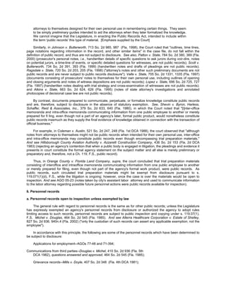 attorneys to themselves designed for their own personal use in remembering certain things. They seem
    to be simply preliminary guides intended to aid the attorneys when they later formalized the knowledge.
    We cannot imagine that the Legislature, in enacting the Public Records Act, intended to include within
    the term 'public records' this type of material. [Emphasis supplied by the Court]

     Similarly, in Johnson v. Butterworth, 713 So. 2d 985, 987 (Fla. 1998), the Court ruled that "outlines, time lines,
page notations regarding information in the record, and other similar items" in the case file, do not fall within the
definition of public record, and thus are not subject to disclosure. See also, Patton v. State, 784 So. 2d 380, 389 (Fla.
2000) (prosecutor's personal notes, i.e., handwritten details of specific questions to ask jurors during voir-dire, notes
on potential jurors, a time-line of events, or specific detailed questions for witnesses, are not public records); Scott v.
Butterworth, 734 So. 2d 391, 393 (Fla. 1999) (handwritten notes and drafts of pleadings are not public records);
Ragsdale v. State, 720 So. 2d 203, 205 (Fla. 1998) ("attorney's notes and other such preliminary documents are not
public records and are never subject to public records disclosure"); Valle v. State, 705 So. 2d 1331, 1335 (Fla. 1997)
(documents consisting of prosecutors' notes to themselves for their own personal use, including outlines of opening
and closing arguments and notes of witness depositions are not public records); Lopez v. State, 696 So. 2d 725, 727
(Fla. 1997) (handwritten notes dealing with trial strategy and cross-examination of witnesses are not public records);
and Atkins v. State, 663 So. 2d 624, 626 (Fla. 1995) (notes of state attorney's investigations and annotated
photocopies of decisional case law are not public records).

      By contrast, documents prepared to communicate, perpetuate, or formalize knowledge constitute public records
and are, therefore, subject to disclosure in the absence of statutory exemption. See, Shevin v. Byron, Harless,
Schaffer, Reid & Associates, Inc., 379 So. 2d 633, 640 (Fla. 1980), in which the Court noted that "[i]nter-office
memoranda and intra-office memoranda communicating information from one public employee to another or merely
prepared for fi ling, even though not a part of an agency's later, formal public product, would nonetheless constitute
public records inasmuch as they supply the final evidence of knowledge obtained in connection with the transaction of
official business."

    For example, in Coleman v. Austin, 521 So. 2d 247, 248 (Fla. 1st DCA 1988), the court observed that "although
notes from attorneys to themselves might not be public records when intended for their own personal use, inter-office
and intra-office memoranda may constitute public records even though encompassing trial preparation materials."
And see Hillsborough County Aviation Authority v. Azzarelli Construction Company, 436 So. 2d 153 (Fla. 2d DCA
1983) (rejecting an agency's contention that when a public body is engaged in litigation, the pleadings and evidence it
presents in court constitute the formal agency statement on the subject matter and all else is merely preliminary or
preparatory and, therefore, not a Ch. 119, F.S., public record).

     Thus, in Orange County v. Florida Land Company, supra, the court concluded that trial preparation materials
consisting of interoffice and intraoffice memoranda communicating information from one public employee to another
or merely prepared for filing, even though not part of the agency's formal work product, were public records. As
public records, such circulated trial preparation materials might be exempt from disclosure pursuant to s.
119.071(1)(d), F.S., while the litigation is ongoing; however, once the case is over the materials would be open to
inspection. And see AGO 05-23 (notes taken by city's assistant labor attorney and used to communicate information
to the labor attorney regarding possible future personnel actions were public records available for inspection).

6. Personnel records

a. Personnel records open to inspection unless exempted by law

      The general rule with regard to personnel records is the same as for other public records; unless the Legislature
has expressly exempted an agency's personnel records from disclosure or authorized the agency to adopt rules
limiting access to such records, personnel records are subject to public inspection and copying under s. 119.07(1),
F.S. Michel v. Douglas, 464 So. 2d 545 (Fla. 1985). And see Alterra Healthcare Corporation v. Estate of Shelley,
827 So. 2d 936, 940n.4 (Fla. 2002) ("only the custodian of such records can assert any applicable exemption; not the
employee").

    In accordance with this principle, the following are some of the personnel records which have been determined to
be subject to disclosure:

    Applications for employment--AGOs 77-48 and 71-394;

Communications from third parties--Douglas v. Michel, 410 So. 2d 936 (Fla. 5th
   DCA 1982), questions answered and approved, 464 So. 2d 545 (Fla. 1985);

    Grievance records--Mills v. Doyle, 407 So. 2d 348 (Fla. 4th DCA 1981);
 