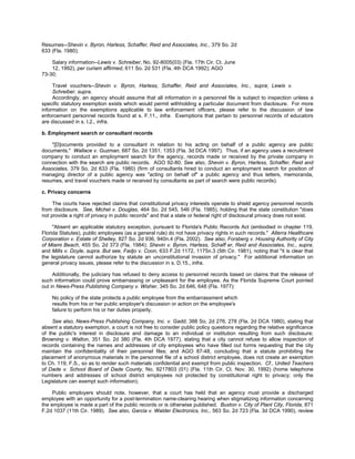 Resumes--Shevin v. Byron, Harless, Schaffer, Reid and Associates, Inc., 379 So. 2d
633 (Fla. 1980);

    Salary information--Lewis v. Schreiber, No. 92-8005(03) (Fla. 17th Cir. Ct. June
    12, 1992), per curiam affirmed, 611 So. 2d 531 (Fla. 4th DCA 1992); AGO
73-30;

     Travel vouchers--Shevin v. Byron, Harless, Schaffer, Reid and Associates, Inc., supra; Lewis v.
     Schreiber, supra.
     Accordingly, an agency should assume that all information in a personnel file is subject to inspection unless a
specific statutory exemption exists which would permit withholding a particular document from disclosure. For more
information on the exemptions applicable to law enforcement officers, please refer to the discussion of law
enforcement personnel records found at s. F.11., infra. Exemptions that pertain to personnel records of educators
are discussed in s. I.2., infra.

b. Employment search or consultant records

    "[D]ocuments provided to a consultant in relation to his acting on behalf of a public agency are public
documents." Wallace v. Guzman, 687 So. 2d 1351, 1353 (Fla. 3d DCA 1997). Thus, if an agency uses a recruitment
company to conduct an employment search for the agency, records made or received by the private company in
connection with the search are public records. AGO 92-80. See also, Shevin v. Byron, Harless, Schaffer, Reid and
Associates, 379 So. 2d 633 (Fla. 1980) (firm of consultants hired to conduct an employment search for position of
managing director of a public agency was "acting on behalf of" a public agency and thus letters, memoranda,
resumes, and travel vouchers made or received by consultants as part of search were public records).

c. Privacy concerns

     The courts have rejected claims that constitutional privacy interests operate to shield agency personnel records
from disclosure. See, Michel v. Douglas, 464 So. 2d 545, 546 (Fla. 1985), holding that the state constitution "does
not provide a right of privacy in public records" and that a state or federal right of disclosural privacy does not exist.

     "Absent an applicable statutory exception, pursuant to Florida's Public Records Act (embodied in chapter 119,
Florida Statutes), public employees (as a general rule) do not have privacy rights in such records." Alterra Healthcare
Corporation v. Estate of Shelley, 827 So. 2d 936, 940n.4 (Fla. 2002). See also, Forsberg v. Housing Authority of City
of Miami Beach, 455 So. 2d 373 (Fla. 1984); Shevin v. Byron, Harless, Schaff er, Reid and Associates, Inc., supra;
and Mills v. Doyle, supra. But see, Fadjo v. Coon, 633 F.2d 1172, 1175n.3 (5th Cir. 1981), noting that "it is clear that
the legislature cannot authorize by statute an unconstitutional invasion of privacy." For additional information on
general privacy issues, please refer to the discussion in s. D.15., infra.

     Additionally, the judiciary has refused to deny access to personnel records based on claims that the release of
such information could prove embarrassing or unpleasant for the employee. As the Florida Supreme Court pointed
out in News-Press Publishing Company v. Wisher, 345 So. 2d 646, 648 (Fla. 1977):

    No policy of the state protects a public employee from the embarrassment which
    results from his or her public employer's discussion or action on the employee's
    failure to perform his or her duties properly.

     See also, News-Press Publishing Company, Inc. v. Gadd, 388 So. 2d 276, 278 (Fla. 2d DCA 1980), stating that
absent a statutory exemption, a court is not free to consider public policy questions regarding the relative significance
of the public's interest in disclosure and damage to an individual or institution resulting from such disclosure;
Browning v. Walton, 351 So. 2d 380 (Fla. 4th DCA 1977), stating that a city cannot refuse to allow inspection of
records containing the names and addresses of city employees who have filled out forms requesting that the city
maintain the confidentiality of their personnel files; and AGO 87-48, concluding that a statute prohibiting the
placement of anonymous materials in the personnel file of a school district employee, does not create an exemption
to Ch. 119, F.S., so as to render such materials confidential and exempt from public inspection. Cf., United Teachers
of Dade v. School Board of Dade County, No. 9217803 (01) (Fla. 11th Cir. Ct. Nov. 30, 1992) (home telephone
numbers and addresses of school district employees not protected by constitutional right to privacy; only the
Legislature can exempt such information).

     Public employers should note, however, that a court has held that an agency must provide a discharged
employee with an opportunity for a post-termination name-clearing hearing when stigmatizing information concerning
the employee is made a part of the public records or is otherwise published. Buxton v. City of Plant City, Florida, 871
F.2d 1037 (11th Cir. 1989). See also, Garcia v. Walder Electronics, Inc., 563 So. 2d 723 (Fla. 3d DCA 1990), review
 