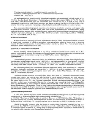 All work products developed by the public employer in preparation for
    negotiations, and during negotiations, shall be confidential and exempt from the
    provisions of s. 119.07(1), F.S.

    The above exemption is limited and does not remove budgetary or fi scal information from the purview of Ch.
119, F.S. See, Bay County School Board v. Public Employees Relations Commission, 382 So. 2d 747, 749 (Fla. 1st
DCA 1980), noting that records which are prepared for other purposes do not, as a result of being used in
negotiations, come within the s. 447.605(3) exemption; and Warden v. Bennett, 340 So. 2d 977 (Fla. 2d DCA 1976),
ordering that working papers used in preparing a college budget be produced for inspection by a labor organizer.

     Thus, proposals and counter proposals presented during the course of collective bargaining would appear to be
subject to public disclosure. However, written notes taken by the representative of a fire control district during
collective bargaining sessions which are taken for use in preparing for subsequent bargaining sessions and which
reflect the impressions, strategies and opinions of the district representative are exempt pursuant to s. 447.605(3),
F.S. Inf. Op. to Fulwider, June 14, 1993.

f. Statutory exemptions

     As emphasized in the preceding discussion, the exclusive authority to exempt personnel records from disclosure
is vested in the Legislature. A number of exemptions have been enacted relating to various kinds of personnel
records. The following are examples of some of the exemptions provided by statute. For a more complete listing of
exemptions, please see Appendix D or the Index.

(1) Annuity or custodial account activities

     Records identifying individual participants in any annuity contract or custodial account under s. 112.21, F.S.
(relating to tax-sheltered annuities or custodial accounts for employees of governmental agencies) and their personal
account activities are confidential and exempt from s. 119.07(1), F.S. Section 112.21(1), F.S.
(2) Complaints

     Complaints filed against law enforcement officers and all information obtained pursuant to the investigation of the
complaints are confidential and exempt from s. 119.07(1), F.S., until the investigation is no longer active or the officer
has been provided with written notice of the agency's decision as to whether the agency will or will not proceed with
disciplinary action or fi le charges. Section 112.533(2)(a), F.S. See, s. F.11., infra, for a more detailed discussion.

     Any complaint against a public school system employee and material relating to the investigation of a complaint
against an employee is confidential and exempt from s. 119.07(1), F.S., until the conclusion of the preliminary
investigation or until the preliminary investigation ceases to be active. Section 1012.31(3)(a)1., F.S. See, s. I.2.,
infra, for a more detailed discussion.

     Complaints and other records in the custody of any agency which relate to a complaint of discrimination based
on race, color, religion, sex, national origin, age, handicap, or marital status in connection with hiring practices,
position classifi cations, salary, benefi ts, discipine, discharge, employee performance evaluation, or related activities
are exempt from 119.07(1), F.S., until a probable cause finding is made, the invesigation becomes inactive, or the
complaint or other record is made part of the record of a hearing or court proceeding. Section 119.071(2)(g), F.S.
See, City of St. Petersburg Junior College, No. 93-0004210-CI-13 (Fla. 6th Cir. Ct. January 3, 1994) (exemption no
longer applicable once city has issued a “letter of cause” determination following its investigation of a discrimination
complaint). And see AGO 96-93 (prior to completion of an investigation and a finding of probable cause, records of
the Metropolitan Dade County Equal Opportunity Board are exempt from disclosure).

(3) Criminal history information

    In some cases, criminal or juvenile records information obtained by specific agencies as part of a background
check required for certain positions has been made confidential and exempt from
s. 119.07(1), F.S., or use of the information is restricted. See, e.g., s. 110.1127(3)(d) and (e), F.S. (positions in
programs providing care to children, the developmentally disabled, or vulnerable adults, or positions having access to
abuse records); s. 1002.36(7)(d), F.S. (School for the Deaf and the Blind); and s. 39.821, F.S. (guardian ad litem).

     Federal confidentiality provisions may also apply to criminal history information received from the U.S.
government. See, AGO 99-01 (criminal history information shared with a public school district by the Federal Bureau
of Investigation retains its character as a federal record to which only limited access is provided by federal law and is
not subject to public inspection under Florida's Public Records Act).
 
