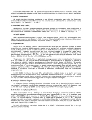 Sections 943.0585 and 943.059, F.S., prohibit a records custodian who has received information relating to the
existence of an expunged or sealed criminal history record from disclosing the existence of such record. AGO 94-49.

(4) Deferred compensation

    All records identifying individual participants in any deferred compensation plan under the Government
Employees' Deferred Compensation Plan Act and their personal account activities shall be confidential and exempt
from s. 119.07(1), F.S. Section 112.215(7), F.S.

(5) Department of the Lottery

    Department of the Lottery employee personnel information unrelated to compensation, duties, qualifications, or
responsibilities of employees, which the Department has deemed confidential by rule in accordance with the terms
and conditions of the subsection is confidential and exempt from s. 119.07(1), F.S. Section 24.105(12)(a), F.S.

    (6) Direct deposit

    Direct deposit records made prior to October 1, 1986, are exempt from s. 119.07(1), F.S. With respect to direct
deposit records made on or after October 1, 1986, the names of the authorized financial institutions and the account
numbers of the beneficiaries are confidential and exempt. Section 17.076(5), F.S.

(7) Drug test results

    In AGO 94-51, the Attorney General's Office concluded that a city was not authorized to delete or remove
consent forms or records of disciplinary action relating to drug testing of city employees contained in personnel
records, as the personnel records are public records and the Public Records Act "contains no express exemption for
such information." However, drug test results and other information received or produced by a state agency
employer as a result of a drug-testing program in accordance with s. 112.0455, F.S., the Drug-Free Workplace Act,
are confidential and exempt from s. 119.07(1), F.S., and may not be disclosed except as authorized in the statute.
Section 112.0455(11), F.S. See also, s. 112.0455(8)(l) and (u), F.S.

     The provisions of s. 112.0455, F.S., are applicable to state agencies and not to municipalities, but the provisions
of ss. 440.101-440.102, F.S., may be used by a municipality or other entity that is an "employer" for purposes of
these statutes, to establish a drug-free workplace program. See, AGO 98-38. Section 440.102(8)(a), F.S., provides
for confidentiality of drug test results or other information received as a result of a drug-testing program. Cf., Inf. Op.
to McCormack, May 13, 1997 (s. 440.102[8], F.S., applies to public employees and not to drug test results of public
assistance applicants). And see s. 443.1715(3), F.S., relating to confidentiality of drug test information and limited
disclosure in proceedings conducted for purposes of determining compensability under the unemployment
compensation law.

    In AGO 96-58, the Attorney General's Office advised that the medical director for a city fire and rescue
department may submit drug test results to the state health department pursuant to s. 401.265(2), F.S. Section
401.265(2) requires a medical director to report to the department any emergency medical technician or paramedic
who may have acted in a manner constituting grounds for discipline under the licensing law.

(8) Employee assistance program

     An employee's personal identifying information contained in records held by the employing agency relating to
that employee's participation in an employee assistance program is confidential and exempt from disclosure. See,
ss. 110.1091 (state employees), 125.585 (county employees), and 166.0444 (municipal employees), F.S.

(9) Evaluations of employee performance

      There are exemptions from s. 119.07(1), F.S., for evaluations of employee performance contained in limited
access records which are prescribed by a hospital or other facility licensed under Ch. 395, F.S., for employees of the
facility, s. 395.3025(9), F.S.; or prescribed by the State Board of Education for community college personnel, s.
1012.81, F.S.; or prescribed by a university board of trustees for its employees, s. 1012.91, F.S. Employee
evaluations of public school system employees are confidential until the end of the school year immediately following
the school year during which the evaluation was made; however, no evaluations made prior to July 1, 1983, shall be
made public. Section 1012.31(3)(a)2., F.S.

    For more information on this subject, please refer to s. H.3.a.(1), infra (hospital records) and s. I.2., infra
(education personnel records).
 