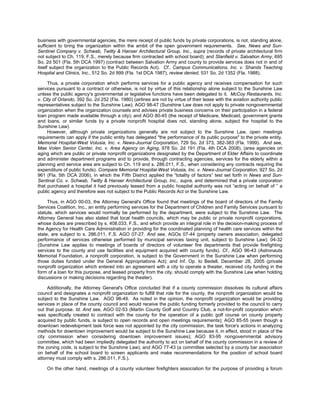business with governmental agencies, the mere receipt of public funds by private corporations, is not, standing alone,
sufficient to bring the organization within the ambit of the open government requirements. See, News and Sun-
Sentinel Company v. Schwab, Twitty & Hanser Architectural Group, Inc., supra (records of private architectural firm
not subject to Ch. 119, F.S., merely because firm contracted with school board); and Stanfield v. Salvation Army, 695
So. 2d 501 (Fla. 5th DCA 1997) (contract between Salvation Army and county to provide services does not in and of
itself subject the organization to the Public Records Act). Cf., Campus Communications, Inc. v. Shands Teaching
Hospital and Clinics, Inc., 512 So. 2d 999 (Fla. 1st DCA 1987), review denied, 531 So. 2d 1352 (Fla. 1988).

     Thus, a private corporation which performs services for a public agency and receives compensation for such
services pursuant to a contract or otherwise, is not by virtue of this relationship alone subject to the Sunshine Law
unless the public agency's governmental or legislative functions have been delegated to it. McCoy Restaurants, Inc.
v. City of Orlando, 392 So. 2d 252 (Fla. 1980) (airlines are not by virtue of their lease with the aviation authority public
representatives subject to the Sunshine Law); AGO 98-47 (Sunshine Law does not apply to private nongovernmental
organization when the organization counsels and advises private business concerns on their participation in a federal
loan program made available through a city); and AGO 80-45 (the receipt of Medicare, Medicaid, government grants
and loans, or similar funds by a private nonprofit hospital does not, standing alone, subject the hospital to the
Sunshine Law).
     However, although private organizations generally are not subject to the Sunshine Law, open meetings
requirements can apply if the public entity has delegated "the performance of its public purpose" to the private entity.
Memorial Hospital-West Volusia, Inc. v. News-Journal Corporation, 729 So. 2d 373, 382-383 (Fla. 1999). And see,
Mae Volen Senior Center, Inc. v. Area Agency on Aging, 978 So. 2d 191 (Fla. 4th DCA 2008), (area agencies on
aging which are public or private nonprofit organizations designated by the Department of Elder Affairs to coordinate
and administer department programs and to provide, through contracting agencies, services for the elderly within a
planning and service area are subject to Ch. 119 and s. 286.011, F.S., when considering any contracts requiring the
expenditure of public funds). Compare Memorial Hospital-West Volusia, Inc. v. News-Journal Corporation, 927 So. 2d
961 (Fla. 5th DCA 2006), in which the Fifth District applied the “totality of factors” test set forth in News and Sun-
Sentinal Co. v. Schwab, Twitty & Hanser Architectural Group, Inc., supra, and determined that a private corporation
that purchased a hospital it had previously leased from a public hospital authority was not “acting on behalf of ” a
public agency and therefore was not subject to the Public Records Act or the Sunshine Law.

     Thus, in AGO 00-03, the Attorney General's Office found that meetings of the board of directors of the Family
Services Coalition, Inc., an entity performing services for the Department of Children and Family Services pursuant to
statute, which services would normally be performed by the department, were subject to the Sunshine Law. The
Attorney General has also stated that local health councils, which may be public or private nonprofit corporations,
whose duties are prescribed by s. 408.033, F.S., and which provide an integral role in the decision-making process of
the Agency for Health Care Administration in providing for the coordinated planning of health care services within the
state, are subject to s. 286.011, F.S. AGO 07-27. And see, AGOs 07-44 (property owners association, delegated
performance of services otherwise performed by municipal services taxing unit, subject to Sunshine Law); 04-32
(Sunshine Law applies to meetings of boards of directors of volunteer fire departments that provide firefighting
services to the county and use facilities and equipment acquired with county funds). Cf., AGO 96-43 (Astronauts
Memorial Foundation, a nonprofit corporation, is subject to the Government in the Sunshine Law when performing
those duties funded under the General Appropriations Act); and Inf. Op. to Bedell, December 28, 2005 (private
nonprofit organization which entered into an agreement with a city to operate a theater, received city funding in the
form of a loan for this purpose, and leased property from the city, should comply with the Sunshine Law when holding
discussions or making decisions regarding the theater).

     Additionally, the Attorney General's Office concluded that if a county commission dissolves its cultural affairs
council and designates a nonprofit organization to fulfill that role for the county, the nonprofit organization would be
subject to the Sunshine Law. AGO 98-49. As noted in the opinion, the nonprofit organization would be providing
services in place of the county council and would receive the public funding formerly provided to the council to carry
out that purpose. Id. And see, AGO 02-53 (Martin County Golf and Country Club, a not-for-profit corporation which
was specifically created to contract with the county for the operation of a public golf course on county property
acquired by public funds, is subject to open records and open meetings requirements); AGO 85-55 (even though a
downtown redevelopment task force was not appointed by the city commission, the task force's actions in analyzing
methods for downtown improvement would be subject to the Sunshine Law because it, in effect, stood in place of the
city commission when considering downtown improvement issues); AGO 83-95 nongovernmental advisory
committee, which had been impliedly delegated the authority to act on behalf of the county commission in a review of
the zoning code, is subject to the Sunshine Law); and AGO 77-43 (a committee selected by a county bar association
on behalf of the school board to screen applicants and make recommendations for the position of school board
attorney must comply with s. 286.011, F.S.).

    On the other hand, meetings of a county volunteer firefighters association for the purpose of providing a forum
 