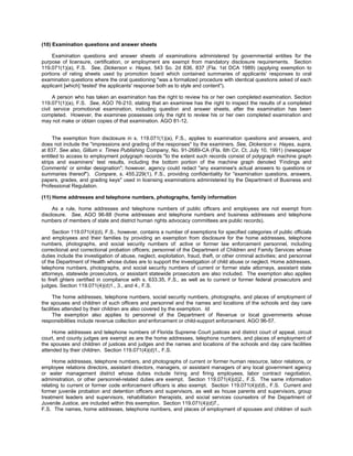 (10) Examination questions and answer sheets

     Examination questions and answer sheets of examinations administered by governmental entities for the
purpose of licensure, certification, or employment are exempt from mandatory disclosure requirements. Section
119.071(1)(a), F.S. See, Dickerson v. Hayes, 543 So. 2d 836, 837 (Fla. 1st DCA 1989) (applying exemption to
portions of rating sheets used by promotion board which contained summaries of applicants' responses to oral
examination questions where the oral questioning "was a formalized procedure with identical questions asked of each
applicant [which] 'tested' the applicants' response both as to style and content").

      A person who has taken an examination has the right to review his or her own completed examination. Section
119.071(1)(a), F.S. See, AGO 76-210, stating that an examinee has the right to inspect the results of a completed
civil service promotional examination, including question and answer sheets, after the examination has been
completed. However, the examinee possesses only the right to review his or her own completed examination and
may not make or obtain copies of that examination. AGO 81-12.


      The exemption from disclosure in s. 119.071(1)(a), F.S., applies to examination questions and answers, and
does not include the "impressions and grading of the responses" by the examiners. See, Dickerson v. Hayes, supra,
at 837. See also, Gillum v. Times Publishing Company, No. 91-2689-CA (Fla. 6th Cir. Ct. July 10, 1991) (newspaper
entitled to access to employment polygraph records "to the extent such records consist of polygraph machine graph
strips and examiners' test results, including the bottom portion of the machine graph denoted 'Findings and
Comments' or similar designation"; however, agency could redact "any examinee's actual answers to questions or
summaries thereof"). Compare, s. 455.229(1), F.S., providing confidentiality for "examination questions, answers,
papers, grades, and grading keys" used in licensing examinations administered by the Department of Business and
Professional Regulation.

(11) Home addresses and telephone numbers, photographs, family information

     As a rule, home addresses and telephone numbers of public officers and employees are not exempt from
disclosure. See, AGO 96-88 (home addresses and telephone numbers and business addresses and telephone
numbers of members of state and district human rights advocacy committees are public records).

      Section 119.071(4)(d), F.S., however, contains a number of exemptions for specified categories of public officials
and employees and their families by providing an exemption from disclosure for the home addresses, telephone
numbers, photographs, and social security numbers of: active or former law enforcement personnel, including
correctional and correctional probation officers; personnel of the Department of Children and Family Services whose
duties include the investigation of abuse, neglect, exploitation, fraud, theft, or other criminal activities; and personnel
of the Department of Health whose duties are to support the investigation of child abuse or neglect. Home addresses,
telephone numbers, photographs, and social security numbers of current or former state attorneys, assistant state
attorneys, statewide prosecutors, or assistant statewide prosecutors are also included. The exemption also applies
to firefi ghters certified in compliance with s. 633.35, F.S., as well as to current or former federal prosecutors and
judges. Section 119.071(4)(d)1., 3., and 4., F.S.

      The home addresses, telephone numbers, social security numbers, photographs, and places of employment of
the spouses and children of such officers and personnel and the names and locations of the schools and day care
facilities attended by their children are also covered by the exemption. Id.
      The exemption also applies to personnel of the Department of Revenue or local governments whose
responsibilities include revenue collection and enforcement or child-support enforcement. AGO 96-57.

     Home addresses and telephone numbers of Florida Supreme Court justices and district court of appeal, circuit
court, and county judges are exempt as are the home addresses, telephone numbers, and places of employment of
the spouses and children of justices and judges and the names and locations of the schools and day care facilities
attended by their children. Section 119.071(4)(d)1., F.S.

     Home addresses, telephone numbers, and photographs of current or former human resource, labor relations, or
employee relations directors, assistant directors, managers, or assistant managers of any local government agency
or water management district whose duties include hiring and firing employees, labor contract negotiation,
administration, or other personnel-related duties are exempt. Section 119.071(4)(d)2., F.S. The same information
relating to current or former code enforcement officers is also exempt. Section 119.071(4)(d)5., F.S. Current and
former juvenile probation and detention officers and supervisors, as well as house parents and supervisors, group
treatment leaders and supervisors, rehabilitation therapists, and social services counselors of the Department of
Juvenile Justice, are included within this exemption. Section 119.071(4)(d)7.,
F.S. The names, home addresses, telephone numbers, and places of employment of spouses and children of such
 