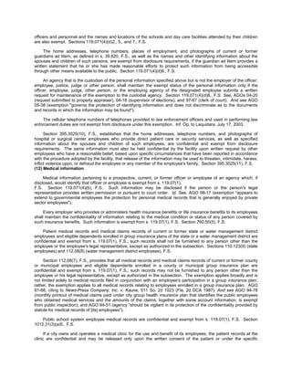 officers and personnel and the names and locations of the schools and day care facilities attended by their children
are also exempt. Sections 119.071(4)(d)2., 5., and 7., F.S.

     The home addresses, telephone numbers, places of employment, and photographs of current or former
guardians ad litem, as defined in s. 39.820, F.S., as well as the names and other identifying information about the
spouses and children of such persons, are exempt from disclosure requirements, if the guardian ad litem provides a
written statement that he or she has made reasonable efforts to protect such information from being accessible
through other means available to the public. Section 119.071(4)(d)6., F.S.

     An agency that is the custodian of the personal information specified above but is not the employer of the officer,
employee, justice, judge or other person, shall maintain the exempt status of the personal information only if the
officer, employee, judge, other person, or the employing agency of the designated employee submits a written
request for maintenance of the exemption to the custodial agency. Section 119.071(4)(d)8., F.S. See, AGOs 04-20
(request submitted to property appraiser), 04-18 (supervisor of elections), and 97-67 (clerk of court). And see AGO
05-38 (exemption "governs the protection of identifying information and does not discriminate as to the documents
and records in which the information may be found").

    The cellular telephone numbers of telephones provided to law enforcement officers and used in performing law
enforcement duties are not exempt from disclosure under this exemption. Inf. Op. to Laquidara, July 17, 2003.

     Section 395.3025(10), F.S., establishes that the home addresses, telephone numbers, and photographs of
hospital or surgical center employees who provide direct patient care or security services, as well as specified
information about the spouses and children of such employees, are confidential and exempt from disclosure
requirements. The same information must also be held confidential by the facility upon written request by other
employees who have a reasonable belief, based upon specific circumstances that have been reported in accordance
with the procedure adopted by the facility, that release of the information may be used to threaten, intimidate, harass,
inﬂict violence upon, or defraud the employee or any member of the employee's family. Section 395.3025(11), F.S.
(12) Medical information

     Medical information pertaining to a prospective, current, or former officer or employee of an agency which, if
disclosed, would identify that officer or employee is exempt from s. 119.07(1),
F.S. Section 119.071(4)(b), F.S. Such information may be disclosed if the person or the person's legal
representative provides written permission or pursuant to court order. Id. See, AGO 98-17 (exemption "appears to
extend to governmental employees the protection for personal medical records that is generally enjoyed by private
sector employees").

     Every employer who provides or administers health insurance benefits or life insurance benefits to its employees
shall maintain the confidentiality of information relating to the medical condition or status of any person covered by
such insurance benefits. Such information is exempt from s. 119.07(1), F.S. Section 760.50(5), F.S.

     Patient medical records and medical claims records of current or former state or water management district
employees and eligible dependents enrolled in group insurance plans of the state or a water management district are
confidential and exempt from s. 119.07(1), F.S.; such records shall not be furnished to any person other than the
employee or the employee's legal representative, except as authorized in the subsection. Sections 110.123(9) (state
employees) and 112.08(8) (water management district employees), F.S.

     Section 112.08(7), F.S., provides that all medical records and medical claims records of current or former county
or municipal employees and eligible dependents enrolled in a county or municipal group insurance plan are
confidential and exempt from s. 119.07(1), F.S.; such records may not be furnished to any person other than the
employee or his legal representative, except as authorized in the subsection. The exemption applies broadly and is
not limited solely to medical records filed in conjunction with an employee's participation in a group insurance plan;
rather, the exemption applies to all medical records relating to employees enrolled in a group insurance plan. AGO
91-88, citing to News-Press Company, Inc. v. Kaune, 511 So. 2d 1023 (Fla. 2d DCA 1987). And see AGO 94-78
(monthly printout of medical claims paid under city group health insurance plan that identifies the public employees
who obtained medical services and the amounts of the claims, together with some account information, is exempt
from public inspection); and AGO 94-51 (agency "should be vigilant in its protection of the confidentiality provided by
statute for medical records of [its] employees").

    Public school system employee medical records are confidential and exempt from s. 119.07(1), F.S. Section
1012.31(3)(a)5., F.S.

      If a city owns and operates a medical clinic for the use and benefit of its employees, the patient records at the
clinic are confidential and may be released only upon the written consent of the patient or under the specific
 