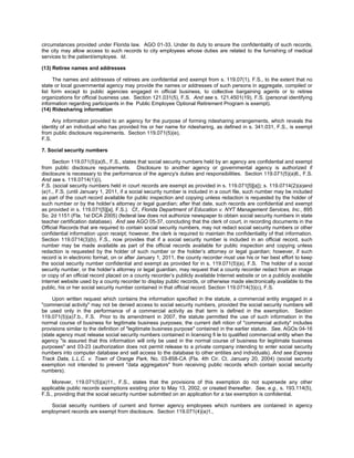 circumstances provided under Florida law. AGO 01-33. Under its duty to ensure the confidentiality of such records,
the city may allow access to such records to city employees whose duties are related to the furnishing of medical
services to the patient/employee. Id.

(13) Retiree names and addresses

      The names and addresses of retirees are confidential and exempt from s. 119.07(1), F.S., to the extent that no
state or local governmental agency may provide the names or addresses of such persons in aggregate, compiled or
list form except to public agencies engaged in official business, to collective bargaining agents or to retiree
organizations for official business use. Section 121.031(5), F.S. And see s. 121.4501(19), F.S. (personal identifying
information regarding participants in the Public Employee Optional Retirement Program is exempt).
(14) Ridesharing information

     Any information provided to an agency for the purpose of forming ridesharing arrangements, which reveals the
identity of an individual who has provided his or her name for ridesharing, as defined in s. 341.031, F.S., is exempt
from public disclosure requirements. Section 119.071(5)(e),
F.S.

7. Social security numbers

     Section 119.071(5)(a)5., F.S., states that social security numbers held by an agency are confidential and exempt
from public disclosure requirements. Disclosure to another agency or governmental agency is authorized if
disclosure is necessary to the performance of the agency's duties and responsibilities. Section 119.071(5)(a)6., F.S.
And see s. 119.0714(1)(i),
F.S. (social security numbers held in court records are exempt as provided in s. 119.071[5][a]); s. 119.0714(2)(a)and
(e)1., F.S. (until January 1, 2011, if a social security number is included in a court file, such number may be included
as part of the court record available for public inspection and copying unless redaction is requested by the holder of
such number or by the holder’s attorney or legal guardian; after that date, such records are confidential and exempt
as provided in s. 119.071[5][a], F.S.). Cf., Florida Department of Education v. NYT Management Services, Inc., 895
So. 2d 1151 (Fla. 1st DCA 2005) (federal law does not authorize newspaper to obtain social security numbers in state
teacher certification database). And see AGO 05-37, concluding that the clerk of court, in recording documents in the
Official Records that are required to contain social security numbers, may not redact social security numbers or other
confidential information upon receipt; however, the clerk is required to maintain the confidentiality of that information.
Section 119.0714(3)(b), F.S., now provides that if a social security number is included in an official record, such
number may be made available as part of the official records available for public inspection and copying unless
redaction is requested by the holder of such number or the holder’s attorney or legal guardian; however, if such
record is in electronic format, on or after January 1, 2011, the county recorder must use his or her best effort to keep
the social security number confidential and exempt as provided for in s. 119.071(5)(a), F.S. The holder of a social
security number, or the holder’s attorney or legal guardian, may request that a county recorder redact from an image
or copy of an official record placed on a county recorder’s publicly available Internet website or on a publicly available
Internet website used by a county recorder to display public records, or otherwise made electronically available to the
public, his or her social security number contained in that official record. Section 119.0714(3)(c), F.S.

     Upon written request which contains the information specified in the statute, a commercial entity engaged in a
"commercial activity" may not be denied access to social security numbers, provided the social security numbers will
be used only in the performance of a commercial activity as that term is defined in the exemption. Section
119.071(5)(a)7.b., F.S. Prior to its amendment in 2007, the statute permitted the use of such information in the
normal course of business for legitimate business purposes; the current defi nition of "commercial activity" includes
provisions similar to the definition of "legitimate business purpose" contained in the earlier statute. See, AGOs 04-16
(state agency must release social security numbers contained in licensing fi le to qualified commercial entity when the
agency "is assured that this information will only be used in the normal course of business for legitimate business
purposes" and 03-23 (authorization does not permit release to a private company intending to enter social security
numbers into computer database and sell access to the database to other entities and individuals). And see Express
Track Data, L.L.C. v. Town of Orange Park, No. 03-858-CA (Fla. 4th Cir. Ct. January 20, 2004) (social security
exemption not intended to prevent "data aggregators" from receiving public records which contain social security
numbers).

     Morever, 119.071(5)(a)11., F.S., states that the provisions of this exemption do not supersede any other
applicable public records exemptions existing prior to May 13, 2002, or created thereafter. See, e.g., s. 193.114(5),
F.S., providing that the social security number submitted on an application for a tax exemption is confidential.

   Social security numbers of current and former agency employees which numbers are contained in agency
employment records are exempt from disclosure. Section 119.071(4)(a)1.,
 