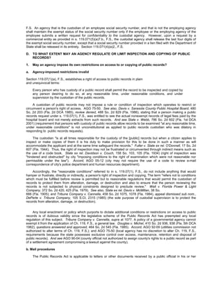 F.S. An agency that is the custodian of an employee social security number, and that is not the employing agency
shall maintain the exempt status of the social security number only if the employee or the employing agency of the
employee submits a written request for confidentiality to the custodial agency. However, upon a request by a
commercial entity as provided in s. 119.071(5)(a)7.b., F.S., the custodial agency shall release the last four digits of
the exempt social security number, except that a social security number provided in a lien filed with the Department of
State shall be released in its entirety. Section 119.071(4)(a)2., F.S.

D.   TO WHAT EXTENT MAY AN AGENCY REGULATE OR LIMIT INSPECTION AND COPYING OF PUBLIC
     RECORDS?

1.   May an agency impose its own restrictions on access to or copying of public records?

a.   Agency-imposed restrictions invalid

Section 119.07(1)(a), F.S., establishes a right of access to public records in plain
and unequivocal terms:

     Every person who has custody of a public record shall permit the record to be inspected and copied by
     any person desiring to do so, at any reasonable time, under reasonable conditions, and under
     supervision by the custodian of the public records.

     A custodian of public records may not impose a rule or condition of inspection which operates to restrict or
circumvent a person's right of access. AGO 75-50. See also, Davis v. Sarasota County Public Hospital Board, 480
So. 2d 203 (Fla. 2d DCA 1985), review denied, 488 So. 2d 829 (Fla. 1986), stating that a person making a public
records request under s. 119.07(1), F.S., was entitled to see the actual nonexempt records of legal fees paid by the
hospital board and not merely extracts from such records. And see State v. Webb, 786 So. 2d 602 (Fla. 1st DCA
2001) (requirement that persons with custody of public records allow records to be examined "at any reasonable time,
under reasonable conditions" is not unconstitutional as applied to public records custodian who was dilatory in
responding to public records requests).

     The custodian "is at all times responsible for the custody of the [public] records but when a citizen applies to
inspect or make copies of them it is his duty to make provision for this to be done in such a manner as will
accommodate the applicant and at the same time safeguard the records." Fuller v. State ex rel. O'Donnell, 17 So. 2d
607 (Fla. 1944). Thus, the right of inspection may not be frustrated or circumvented through indirect means such as
the use of a code book. State ex rel. Davidson v. Couch, 158 So. 103, 105 (Fla. 1934) (right of inspection was
"hindered and obstructed" by city "imposing conditions to the right of examination which were not reasonable nor
permissible under the law"). Accord, AGO 05-12 (city may not require the use of a code to review e-mail
correspondence of city's police department and human resources department).

    Accordingly, the "reasonable conditions" referred to in s. 119.07(1), F.S., do not include anything that would
hamper or frustrate, directly or indirectly, a person's right of inspection and copying. The term "refers not to conditions
which must be fulfilled before review is permitted but to reasonable regulations that would permit the custodian of
records to protect them from alteration, damage, or destruction and also to ensure that the person reviewing the
records is not subjected to physical constraints designed to preclude review." Wait v. Florida Power & Light
Company, 372 So. 2d 420, 425 (Fla. 1979). See also, State ex rel. Davis v. McMillan, 38 So.
666 (Fla. 1905); and Tribune Company v. Cannella, 458 So. 2d 1075, 1078 (Fla. 1984), appeal dismissed sub nom.,
DePerte v. Tribune Company, 105 S.Ct. 2315 (1985) (the sole purpose of custodial supervision is to protect the
records from alteration, damage, or destruction).


     Any local enactment or policy which purports to dictate additional conditions or restrictions on access to public
records is of dubious validity since the legislative scheme of the Public Records Act has preempted any local
regulation of this subject. Tribune Company v. Cannella, supra at 1077. A policy of a governmental agency cannot
exempt it from the application of Ch. 119, F.S., a general law. Douglas v. Michel, 410 So. 2d 936, 938 (Fla. 5th DCA
1982), questions answered and approved, 464 So. 2d 545 (Fla. 1985). Accord, AGO 92-09 (utilities commission not
authorized to alter terms of Ch. 119, F.S.); and AGO 75-50 (local agency has no discretion to alter Ch. 119, F.S.,
requirements because the state possesses exclusive control over access, maintenance, retention and disposal of
public records). And see AGO 90-04 (county official not authorized to assign county's rights to a public record as part
of a settlement agreement compromising a lawsuit against the county).

b. Mail procedures

     The Public Records Act is applicable to letters or other documents received by a public official in his or her
 