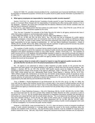 Section 817.568, F.S., provides criminal penalties for the unauthorized use of personal identification information
for fraudulent or harassment purposes. Criminal use of a public record or public records information is proscribed in s.
817.569, F.S.

4.   What agency employees are responsible for responding to public records requests?

     Section 119.011(5), F.S., defines the term "custodian of public records" to mean "the elected or appointed state,
county, or municipal officer charged with the responsibility of maintaining the office having public records, or his or
her designee." However, the courts have concluded that the statutory reference to the records custodian does not
alter the "duty of disclosure" imposed by
s. 119.07(1),F.S., upon "[e]very person who has custody of a public record." Puls v. City of Port St. Lucie, 678 So. 2d
514 (Fla. 4th DCA 1996). [Emphasis supplied by the court].

     Thus, the term "custodian" for purposes of the Public Records Act refers to all agency personnel who have it
within their power to release or communicate public records. Mintus
v. City of West Palm Beach, 711 So. 2d 1359 (Fla. 4th DCA 1998) (citing Williams v. City of
Minneola, 575 So. 2d 683, 687 [Fla. 5th DCA 1991]). But, "the mere fact that an employee of a public agency
temporarily possesses a document does not necessarily mean that the person has custody as defined by section
119.07." Id. at 1361. In order to have custody, one must have supervision and control over the document or have
legal responsibility for its care, keeping or guardianship. Id. And see Alterra Healthcare Corporation v. Estate of
Shelley, 827 So. 2d 936, 940n.4 (Fla. 2002), noting that "only the custodian" of agency personnel records may assert
any applicable statutory exemption to disclosure; "not the employee."

     The custodian of public records, or a person having custody of public records, may designate another officer or
employee of the agency to permit the inspection and copying of public records, but must disclose the identity of the
designee to the person requesting to inspect or copy public records. Section 119.07(1)(b), F.S. The custodian of
public records and his or her designee must acknowledge requests to inspect or copy records promptly and respond
to such requests in good faith. Section 119.07(1)(c), F.S. A good faith response includes making reasonable efforts
to determine from other officers or employees within the agency whether such a record exists and, if so, the location
at which the record can be accessed. Id.

5.   May an agency refuse to comply with a request to inspect or copy the agency's public records on the
     grounds that the records are not in the physical possession of the custodian?

     No. An agency is not authorized to refuse to allow inspection of public records on the grounds that the
documents have been placed in the actual possession of an agency or official other than the records custodian. See,
Wallace v. Guzman, 687 So. 2d 1351 (Fla. 3d DCA 1997) (public records cannot be hidden from the public by
transferring physical custody of the records to the agency's attorneys); Tober v. Sanchez, 417 So. 2d 1053 (Fla. 3d
DCA 1982), review denied sub nom., Metropolitan Dade County Transit Agency v. Sanchez, 426 So. 2d 27 (Fla.
1983) (official charged with maintenance of records may not transfer actual physical custody of records to county
attorney and thereby avoid compliance with request for inspection under Ch. 119, F.S.); and AGO 92-78 (public
housing authority not authorized to withhold its records from disclosure on the grounds that the records have been
subpoenaed by the state attorney and transferred to that office).

    Thus, in Barfield v. Florida Department of Law Enforcement, No. 93-1701 (Fla. 2d Cir. Ct. May 19, 1994), the
court held that an agency that received records from a private entity in the course of official business and did not
make copies of the documents could not "return" them to the entity following receipt of a public records request. The
court ordered the agency to demand the return of the records from the private entity so they could be copied for the
requestor.

      Similarly, in Times Publishing Company v. City of St. Petersburg, 558 So. 2d 487, 492-493 (Fla. 2d DCA 1990),
the court found that both the city and a private entity violated the Public Records Act when, pursuant to a plan to
circumvent Ch. 119, F.S., the city avoided taking possession of negotiation documents reviewed and discussed by
both parties and instead left them with the private entity's attorney. The court determined that although city officials
may have intended merely to "avoid" the law, the effect of their actions was to "evade the broad policy of open
government." See also, Wisner v. City of Tampa Police Department, 601 So. 2d 296, 298 (Fla. 2d DCA 1992),
stating that a city may not allow a private entity to maintain physical custody of public records (polygraph chart used
in internal investigation) "to circumvent the public records chapter."

     However, in AGO 88-26, it was concluded that Ch. 119, F.S., does not require a county to transport microfilmed
copies of public records maintained in a storage facility outside the county to the county courthouse when the
originals are available at the courthouse. The microfi lmed copies, however, must be available for copying at their
location outside the county. See also, AGO 92-85, stating that individual school board members are not required to
 