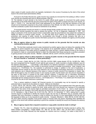retain copies of public records which are regularly maintained in the course of business by the clerk of the school
board in the school board administrative offices.

     Pursuant to the Public Records Act, public records may routinely be removed from the building or office in which
such records are ordinarily kept only for official purposes. AGO 93
16. The retention of such records in the home of a public official would appear to circumvent the public access
requirements of the Public Records Act and compromise the rights of the public to inspect and copy such records. Id.
See, s. 119.021, F.S. And see AGO 04-43 (mail addressed to city officials at City Hall and received at City Hall
should not be forwarded unopened to the private residences of the officials, but rather the original or a copy of the
mail that constitutes a public record should be maintained at city offices).

      If municipal pension records are stored in a records storage facility outside city limits, the city may not pass along
to the public records requestor the costs to retrieve the records. Inf. Op. to Sugarman, September 5, 1997. Any
delay in production of the records beyond what is reasonable under the circumstances may subject the custodian to
liability for failure to produce public records. Id. And see AGO 02-37 (agency not authorized to require that
production and copying of public records be accomplished only through a private company that acts as a
clearinghouse for the agency's public records information pursuant to a contract between the agency and the private
company).

6.   May an agency refuse to allow access to public records on the grounds that the records are also
     maintained by another agency?

     No. The fact that a particular record is also maintained by another agency does not relieve the custodian of the
obligation to permit inspection and copying in the absence of an applicable statutory exemption. AGO 86-69. If
information contained in the public record is available from other sources, a person seeking access to the record is
not required to make an unsuccessful attempt to obtain the information from those sources as a condition precedent
to gaining access to the public records. Warden v. Bennett, 340 So. 2d 977, 979 (Fla. 2d DCA 1976).

7.   May an agency refuse to allow inspection or copying of public records on the grounds that the request
     for such records is "overbroad" or lacks particularity?

     No. In Lorei v. Smith, 464 So. 2d 1330, 1332 (Fla. 2d DCA 1985), review denied, 475 So. 2d 695 (Fla. 1985),
the court recognized that the "breadth of such right [to gain access to public records] is virtually unfettered, save for
the statutory exemptions . . . ." Accordingly, in the absence of a statutory exemption, a custodian must produce the
records requested regardless of the number of documents involved or possible inconvenience. Note, however, that
pursuant to s. 119.07(4)(d), F.S., the custodian is authorized to charge, in addition to the cost of duplication, a
reasonable service charge for the cost of the extensive use of information technology resources or of personnel, if
such extensive use is required because of the nature or volume of public records to be inspected or copied. See,
AGO 92-38 (agency may not restrict access to and copying of public records based upon the amount requested or
the span of time which is covered by the public records; however, if extensive use of information technology
resources or clerical or supervisory personnel is needed for retrieval of such records, the agency may impose a
reasonable service charge pursuant to former s. 119.07[1][b] [now s. 119.07(4)(d), F.S.], based upon the actual costs
incurred for the use of such resources or personnel).

     Thus, a person seeking to inspect "all" financial records of a municipality may not be required to specify a
particular book or record he or she wishes to inspect. State ex rel. Davidson
v. Couch, 156 So. 297, 300 (Fla. 1934). In Davidson, the Florida Supreme Court explained that if this were the case,
"one person may be required to specify the book, while another and more favored one, because of his pretended
ignorance of the name of the record might be permitted examination of all of them." Id. Such a result would be
inconsistent with the mandate in the Public Records Act that public records are open to all who wish to inspect them.
Id. Cf., Salvadore v. City of Stuart, No. 91-812 CA (Fla. 19th Cir. Ct. December 17, 1991), stating that if a public
records request is insufficient to identify the records sought, the city has an affirmative duty to promptly notify the
requestor that more information is needed in order to produce the records; it is the responsibility of the city and not
the requestor to follow up on any requests for public records. Compare, Woodard v. State, 885 So. 2d 444, 446 (Fla.
4th DCA 2004) (records custodian must furnish copies of records when the person requesting them identifies the
portions of the record with sufficient specificity to permit the custodian to identify the record and forwards the statutory
fee).

8.   May an agency require that a request to examine or copy public records be made in writing?

    Chapter 119, F.S., does not authorize an agency to require that requests for records must be in writing. See,
Dade Aviation Consultants v. Knight Ridder, Inc., 800 So. 2d 302, 305n.1 (Fla. 3d DCA 2001) ("There is no
requirement in the Public Records Act that requests for records must be in writing"). As noted in AGO 80-57, a
 