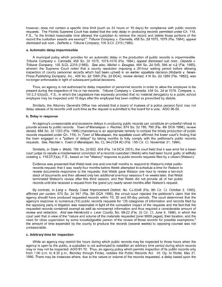 however, does not contain a specific time limit (such as 24 hours or 10 days) for compliance with public records
requests. The Florida Supreme Court has stated that the only delay in producing records permitted under Ch. 119,
F.S., "is the limited reasonable time allowed the custodian to retrieve the record and delete those portions of the
record the custodian asserts are exempt." Tribune Company v. Cannella, 458 So. 2d 1075, 1078 (Fla. 1984), appeal
dismissed sub nom., DePerte v. Tribune Company, 105 S.Ct. 2315 (1985).

a. Automatic delay impermissible

     A municipal policy which provides for an automatic delay in the production of public records is impermissible.
Tribune Company v. Cannella, 458 So. 2d 1075, 1078-1079 (Fla. 1984), appeal dismissed sub nom., Deperte v.
Tribune Company, 105 S.Ct. 2315 (1985). See also, Michel v. Douglas, 464 So. 2d 545, 546 at n.2 (Fla. 1985),
wherein the Supreme Court noted that a county resolution imposing a 24-hour waiting period before allowing
inspection of county personnel records which had been upheld in an earlier appellate decision [Roberts v. News-
Press Publishing Company, Inc., 409 So. 2d 1089 (Fla. 2d DCA), review denied, 418 So. 2d 1280 (Fla. 1982)], was
no longer enforceable in light of subsequent judicial decisions.

    Thus, an agency is not authorized to delay inspection of personnel records in order to allow the employee to be
present during the inspection of his or her records. Tribune Company v. Cannella, 458 So. 2d at 1078. Compare, s.
1012.31(3)(a)3., F.S., in which the Legislature has expressly provided that no material derogatory to a public school
employee may be inspected until 10 days after the employee has been notified as prescribed by statute.

    Similarly, the Attorney General's Office has advised that a board of trustees of a police pension fund may not
delay release of its records until such time as the request is submitted to the board for a vote. AGO 96-55.

b. Delay in response

    An agency's unreasonable and excessive delays in producing public records can constitute an unlawful refusal to
provide access to public records. Town of Manalapan v. Rechler, 674 So. 2d 789, 790 (Fla. 4th DCA 1996), review
denied, 684 So. 2d 1353 (Fla. 1996) (mandamus is an appropriate remedy to compel the timely production of public
records requested under Ch. 119). In Town of Manalapan, the appellate court affirmed the lower court's finding that
the town engaged in a "pattern of delays" by taking months to fully comply with the petitioner's public records
requests. See, Rechler v. Town of Manalapan, No. CL 94-2724 AD (Fla. 15th Cir. Ct. November 21, 1994).

     Similarly, in State v. Webb, 786 So. 2d 602, 604 (Fla. 1st DCA 2001), the court held that it was error for a lower
court judge to vacate a misdemeanor conviction of a records custodian (Webb) who had been found guilty of willfully
violating s. 119.07(1)(a), F.S., based on her "dilatory" response to public records requests filed by a citizen (Watson):

    Evidence was presented that Webb took one and one-half months to respond to Watson's initial public-
    records request; that it was nearly four months before Webb attempted to schedule a time for Watson to
    review documents responsive to the requests; that Webb gave Watson one hour to review a ten-inch
    stack of documents and then allowed only two additional one-hour sessions fi ve weeks later; that Webb
    terminated Watson's review after this third session; and that Webb did not provide all of her public
    records until she received a request from the grand jury nearly seven months after Watson's request.

     By contrast, in Lang v. Reedy Creek Improvement District, No. CJ-5546 (Fla. 9th Cir. Ct. October 2, 1995),
affirmed per curiam, 675 So. 2d 947 (Fla. 5th DCA 1996), the circuit court rejected the petitioner's claim that the
agency should have produced requested records within 10, 20 and 60-day periods. The court determined that the
agency's response to numerous (19) public records requests for 135 categories of information and records filed by
the opposing party in litigation was reasonable in light of the cumulative impact of the requests and the fact that the
requested records contained exempt as well as nonexempt information and thus required a considerable amount of
review and redaction. And see Herskovitz v. Leon County, No. 98-22 (Fla. 2d Cir. Ct. June 9, 1998), in which the
court said that in view of the "nature and volume of the materials requested [over 9000 pages], their location, and the
need for close supervision by some knowledgeable person of the review of those records for possible exemptions,"
the amount of time expended by the county to produce the records (several weeks) to opposing counsel was not
unreasonable.

c. Arbitrary time for inspection

    While an agency may restrict the hours during which public records may be inspected to those hours when the
agency is open to the public, a custodian is not authorized to establish an arbitrary time period during which records
may or may not be inspected. AGO 81-12. Thus, an agency policy which permits inspection of its public records only
from 1:00 p.m. to 4:30 p.m., Monday through Friday, violates the Public Records Act. Inf. Op. to Riotte, May 21,
1990. There may be instances where, due to the nature or volume of the records requested, a delay based upon the
 