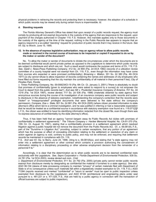 physical problems in retrieving the records and protecting them is necessary; however, the adoption of a schedule in
which public records may be viewed only during certain hours is impermissible. Id.

d.   Standing requests

     The Florida Attorney General’s Office has stated that upon receipt of a public records request, the agency must
comply by producing all non-exempt documents in the custody of the agency that are responsive to the request, upon
payment of the charges authorized in Chapter 119, F.S. However, this mandate applies only to those documents in
the custody of the agency at the time of the request; nothing in the Public Records law appears to require that an
agency respond to a so-called “standing” request for production of public records that it may receive in the future. See
Inf. Op. to Worch. June 15, 1995.

12. In the absence of express legislative authorization, may an agency refuse to allow public records
    made or received in the normal course of business to be inspected or copied if requested to do so by
    the maker or sender of the document?

     No. To allow the maker or sender of documents to dictate the circumstances under which the documents are to
be deemed confidential would permit private parties as opposed to the Legislature to determine which public records
are subject to disclosure and which are not. Such a result would contravene the purpose and terms of Ch. 119, F.S.
See, Gadd v. News-Press Publishing Company, 412 So. 2d 894 (Fla. 2d DCA 1982) (records of a utilization review
committee of a county hospital were not exempt from Ch. 119, F.S., even though the information may have come
from sources who expected or were promised confidentiality); Browning v. Walton, 351 So. 2d 380 (Fla. 4th DCA
1977) (a city cannot refuse to allow inspection of records containing the names and addresses of city employees who
have filled out forms requesting that the city maintain the confidentiality of all material in their personnel fi les); City of
Pinellas Park, Florida
v. Times Publishing Company, No. 00-008234CI-19 (Fla. 6th Cir. Ct. January 3, 2001) ("there is absolutely no doubt
that promises of confidentiality [given to employees who were asked to respond to a survey] do not empower the
Court to depart from the public records law"). And see Hill v. Prudential Insurance Company of America, 701 So. 2d
1218 (Fla. 1st DCA 1997), review denied, 717 So. 2d 536 (Fla. 1998) (materials obtained by state agency from
anonymous sources during the course of its investigation of an insurance company were public records and subject
to disclosure in the absence of statutory exemption, notwithstanding the company's contention that the records were
"stolen" or "misappropriated" privileged documents that were delivered to the state without the company's
permission). Compare, Doe v. State, 901 So. 2d 881 (Fla. 4th DCA 2005) (where citizen provided information to state
attorney's office which led to a criminal investigation, and he was justified in inferring or had a reasonable expectation
that he would be treated as a confidential source in accordance with statutory exemption now found at s. 119.071[2][f
], F.S., the citizen was entitled to have his identifying information redacted from the closed file, even though there was
no express assurance of confidentiality by the state attorney's office).

      Thus, it has been held that an agency "cannot bargain away its Public Records Act duties with promises of
confidentiality in settlement agreements." The Tribune Company v. Hardee Memorial Hospital, No. CA-91-370 (Fla.
10th Cir. Ct. August 19, 1991), stating that a confidentiality provision in a settlement agreement which resolved
litigation against a public hospital did not remove the document from the Public Records Act. Cf., s. 69.081(8), F.S.,
part of the "Sunshine in Litigation Act," providing, subject to certain exceptions, that any portion of an agreement
which has the purpose or effect of concealing information relating to the settlement or resolution of any claim or
action against an agency is void, contrary to public policy, and may not be enforced, and requiring that settlement
records be maintained in compliance with Ch. 119,
F.S. And see Inf. Op. to Barry, June 24, 1998, citing to s. 69.081(8)(a), and stating that "a state agency may not
enter into a settlement agreement or other contract which contains a provision authorizing the concealment of
information relating to a disciplinary proceeding or other adverse employment decision from the remainder of a
personnel fi le."

      Accordingly, it is clear that the determination as to when public records are to be deemed confidential rests
exclusively with the Legislature. See, Sepro Corporation v. Florida Department of Environmental Protection, 839 So.
2d 781 (Fla. 1st DCA 2003), review denied sub nom., Crist
v. Department of Environmental Protection, 911 So. 2d 792 (Fla. 2005) (private party cannot render public records
exempt from disclosure merely by designating as confidential the material it furnishes to a state agency). See also,
AGO 90-104 (desire of data processing company to maintain "privacy" of certain materials filed with Department of
State is of no consequence unless such materials fall within a legislatively created exemption to Ch. 119, F.S.); AGO
71394 (reports received and marked "confidential" or "return to sender" must be open to public inspection unless
exempted from disclosure by the Legislature); and AGO 97-84 (architectural and engineering plans under seal
pursuant to s. 481.221 or s. 471.025, F.S., that are held by a public agency in connection with the transaction of
official business are subject to public inspection).
 