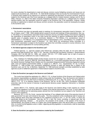for county volunteer fire departments to meet and discuss common county firefighting concerns and issues are not
subject to the Sunshine Law. AGO 04-32. Cf., AGO 00-08 (meetings of the Lee County Fire Commissioner's Forum,
a nonprofit entity created by fire districts as a vehicle for networking and discussion of common concerns, would be
subject to the Sunshine Law if the Forum operates as a collegial body for incipient decision making); and Inf. Op. to
Wiles, February 14, 2002 (if the State University Presidents Association operates as a collegial body for incipient
decision-making, then the association would be subject to the Sunshine Law; if the association, however, merely
provides an opportunity to network and discuss common concerns, the association would not necessarily be subject
to the Sunshine Law).


c. Homeowners' associations

     The Sunshine Law does not generally apply to meetings of a homeowners' association board of directors. Inf.
Op. to Fasano, June 7, 1996. Other statutes govern access to records and meetings of these associations. See, e.g.,
s. 720.303(2), F.S. (homeowners' association board of directors and any committee making a final decision regarding
the expenditure of association funds or any body having the authority to approve architectural plans involving a
specific piece of property owned by a community resident); s. 718.112(2)(c), F.S. (condominium board of
administration); s. 719.106(1)(c), F.S. (cooperative board of administration); and s. 723.078(2)(c), F.S. (mobile home
park homeowners' association board of directors). Cf., AGO 99-53 (an architectural review committee of a
homeowners' association is subject to the Sunshine Law where that committee, pursuant to county ordinance, must
review and approve applications for county building permits).

4. Are federal agencies subject to the Sunshine Law?

    Federal agencies, i.e., agencies created under federal law, operating within the state, do not come within the
purview of the state Sunshine Law. AGO 71-191. See also, Cincinnati Gas and Electric Company v. General Electric
Company, 854 F.2d 900 (6th Cir. 1988), cert. denied, 109 S.Ct. 1171 (1989) (public has no right of access to
negotiations leading to settlement of a case in federal court).

      Thus, meetings of a federally-created private industry council are not subject to s. 286.011, F.S. AGO 84-16.
Cf., Inf. Op. to Knox, January 6, 2005 (St. Johns River Alliance, Inc., a non-profit corporation formed to help carry out
the federal American Heritage Rivers Initiative and the associated intergovernmental Partnership Agreement among
state, local and federal governmental entities, is subject to s. 286.011, F.S., requirements); Inf. Op. to Green,
December 11, 1998 (tri-state river commission established pursuant to state and federal law is subject to the
Sunshine Law); and Inf. Op. to Markham, September 10, 1996 (technical oversight committee established by state
agencies as part of settlement agreement in federal lawsuit subject to Sunshine Law).


5. Does the Sunshine Law apply to the Governor and Cabinet?

    The courts have limited the application of s. 286.011, F.S., to those functions of the Governor and Cabinet which
are statutory responsibilities as opposed to duties arising under the Constitution. Thus, the Governor and Cabinet in
dispensing pardons and the other forms of clemency authorized by Art. IV, s. 8(a), Fla. Const., are not subject to s.
286.011, F.S. Cf., In re Advisory Opinion of the Governor, 334 So. 2d 561 (Fla. 1976) (Constitution sufficiently
prescribes rules for the manner of exercise of gubernatorial clemency power; legislative intervention is, therefore,
unwarranted).

     Section 286.011, F.S., however, does apply to the Governor and Cabinet sitting in their capacity as a board
created by the Legislature, such as the Board of Trustees of the Internal Improvement Trust Fund. In such cases, the
Governor and Cabinet are not exercising powers derived from the Constitution but are subject to the "dominion and
control" of the Legislature.
     Moreover, Art. I, s. 24, Fla. Const., requires that meetings of "any collegial public body of the executive branch of
state government" be open and noticed to the public. The only exceptions to this constitutional right of access are
those meetings which have been exempted by the Legislature pursuant to Art. I, s. 24, Fla. Const., or which are
specifically closed by the Constitution. And see, Art. III, s. 4(e), Fla. Const., providing, in relevant part, that "all
prearranged gatherings, between . . . the governor, the president of the senate, or the speaker of the house of
representatives, the purpose of which is to agree upon formal legislative action that will be taken at a subsequent
time, or at which formal legislative action is taken, regarding pending legislation or amendments, shall be reasonably
open to the public."


6. Does the Sunshine Law apply to commissions created by the Constitution?
 