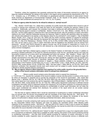 Therefore, unless the Legislature has expressly authorized the maker of documents received by an agency to
keep the material confidential, the wishes of the sender in this regard cannot supersede the requirements of Ch. 119,
F.S. Compare, e.g., s. 377.2409(1), F.S. (information on geophysical activities conducted on state-owned mineral
lands received by Department of Environmental Protection shall, on the request of the person conducting the
activities, be held confidential and exempt from Ch. 119, F.S., for 10 years).

13. Must an agency state the basis for its refusal to release an exempt record?

     Yes. Section 119.07(1)(e), F.S., states that a custodian of a public record who contends that a record or part of
a record is exempt from inspection must state the basis for the exemption, including the statutory citation to the
exemption. Additionally, upon request, the custodian must state in writing and with particularity the reasons for the
conclusion that the record is exempt or confidential. Section 119.07(1)(f ), F.S. See, Weeks v. Golden, 764 So. 2d
633 (Fla. 1st DCA 2000) (agency’s response that it had provided all records "with the exception of certain information
relating to the victim" deemed inadequate because the response "failed to identify with specificity either the reasons
why records were believed to be exempt, or the statutory basis for any exemption"); and Langlois v. City of Deerfield
Beach, Florida, 370 F. Supp 2d 1233 (S.D. Fla. 2005) (city fire chief's summary rejection of request for employee
personnel file violated the Public Records Act because the chief gave no statutory reason for failing to produce the
records). Cf., City of St. Petersburg v. Romine, 719 So. 2d 19, 21 (Fla. 2d DCA 1998), noting that the Public Records
Act "may not be used in such a way to obtain information that the legislature has declared must be exempt from
disclosure." Accord, AGO 06-04 (request for agency records may not be phrased or responded to in terms of a
request for the specific documents asked for and received by a law enforcement agency during the course of an
active criminal investigation).

     It has been held that a federal agency subject to the federal Freedom of Information Act must, in addition to
providing a detailed justification of the basis for claimed exemptions under the Act, specifically itemize and index the
documents involved so as to show which are disclosable and which are exempt. See, Vaughn v. Rosen, 484 F.2d
820, 827-828 (D.C. Cir. 1973), cert. denied, 94 S.Ct. 1564 (1974). However, a Florida court refused to apply the
Vaughn requirements to the state Public Records Act, stating "we reject appellants' suggestion that we engraft upon
the Act the wholly pragmatic devices of 'specificity, separation, and indexing,' which the United States Court of
Appeals for the District of Columbia perceived in Vaughn v. Rosen [citations omitted] to be necessary to the
administration of the Freedom of Information Act, 5 U.S.C. s. 552 (FOIA)." Lorei v. Smith, 464 So. 2d 1330, 1332 (Fla.
2d DCA 1985), review denied, 475 So. 2d 695 (Fla. 1985). And see Lopez v. State, 696 So. 2d 725 (Fla. 1997) (state
attorney's contention that requested records were work product and not subject to public records disclosure was
sufficient to identify asserted statutory exemptions).
14. May an agency refuse to allow inspection and copying of an entire public record on the grounds that a
     portion of the record contains information which is exempt from disclosure?

     No.           Where a public record contains some information which is exempt from disclosure,
s. 119.07(1)(d), F.S., requires the custodian of the record to delete or excise only that portion or portions of the record
for which an exemption is asserted and to provide the remainder of the record for examination. See, Ocala Star
Banner Corp. v. McGhee, 643 So. 2d 1196 (Fla. 5th DCA 1994) (city may redact confidential identifying information
from police report but must produce the rest for inspection); City of Riviera Beach v. Barfield, 642 So. 2d 1135, 1137
(Fla. 4th DCA 1994), review denied, 651 So. 2d 1192 (Fla. 1995) (police department authorized to withhold criminal
investigative information which is statutorily exempt from disclosure, but must allow inspection of nonexempt portions
of the records); and AGO 95-42 (statute providing for confidentiality of certain audit information did not make the
entire report confidential and exempt from disclosure; the portions of the report which do not contain exempt
information must be released).

    The fact that an agency believes that it would be impractical or burdensome to redact confidential information
from its records does not excuse noncompliance with the mandates of the Public Records Act. AGO 99-52. Cf.,
AGO 02-73 (agency must redact confidential and exempt information and release the remainder of the record;
agency not authorized to release records containing confidential information, albeit anonymously).

     A custodian of records containing both exempt and nonexempt material may comply with s. 119.07(1)(d), F.S.,
by any reasonable method which maintains and does not destroy the exempted portion while allowing public
inspection of the nonexempt portion. AGO 84-81. And see AGO 97-67 (clerk is under a duty to prevent the release
of confidential material that may be contained in the Official Records; the manner by which this is to be accomplished
rests within the sound discretion of the clerk). Accord, AGO 05-37.

     Section 119.011(12), F.S., defines the term "redact" to mean "to conceal from a copy of an original public record,
or to conceal from an electronic image that is available for public viewing, that portion of the record containing exempt
or confidential information." And see AGO 02-69 (statute providing for redaction of certain information in court
records available for public inspection does not authorize clerk of court to permanently remove or obliterate such
 