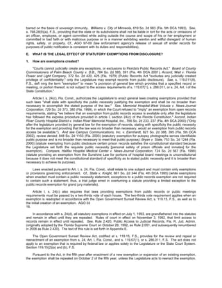 barred on the basis of sovereign immunity. Williams v. City of Minneola, 619 So. 2d 983 (Fla. 5th DCA 1993). See,
s. 768.28(9)(a), F.S., providing that the state or its subdivisions shall not be liable in tort for the acts or omissions of
an officer, employee, or agent committed while acting outside the course and scope of his or her employment or
committed in bad faith or with malicious purpose or in a manner exhibiting wanton and willful disregard of human
rights, safety, or property. Cf., AGO 97-09 (law enforcement agency's release of sexual off ender records for
purposes of public notification is consistent with its duties and responsibilities).

E.   WHAT IS THE LEGAL EFFECT OF STATUTORY EXEMPTIONS FROM DISCLOSURE?

1.   How are exemptions created?

      "Courts cannot judicially create any exceptions, or exclusions to Florida's Public Records Act." Board of County
Commissioners of Palm Beach County v. D.B., 784 So. 2d 585, 591 (Fla. 4th DCA 2001). Accord, Wait v. Florida
Power and Light Company, 372 So. 2d 420, 425 (Fla. 1979) (Public Records Act "excludes any judicially created
privilege of confidentiality;" only the Legislature may exempt records from public disclosure). See, s. 119.011(8),
F.S., defi ning the term "exemption" to mean "a provision of general law which provides that a specified record or
meeting, or portion thereof, is not subject to the access requirements of s. 119.07(1), s. 286.011, or s. 24, Art. I of the
State Constitution."

     Article I, s. 24(c), Fla. Const., authorizes the Legislature to enact general laws creating exemptions provided that
such laws "shall state with specificity the public necessity justifying the exemption and shall be no broader than
necessary to accomplish the stated purpose of the law." See, Memorial Hospital-West Volusia v. News-Journal
Corporation, 729 So. 2d 373, 380 (Fla. 1999), in which the Court refused to "imply" an exemption from open records
requirements, stating "we believe that an exemption from public records access is available only after the legislature
has followed the express procedure provided in article I, section 24(c) of the Florida Constitution." Accord, Indian
River County Hospital District v. Indian River Memorial Hospital, Inc., 766 So. 2d 233, 237 (Fla. 4th DCA 2000) ("Only
after the legislature provided by general law for the exemption of records, stating with specificity the public necessity
for the exemption and providing that the law was no broader than necessary, would an exemption from public records
access be available."). And see Campus Communications, Inc. v. Earnhardt, 821 So. 2d 388, 395 (Fla. 5th DCA
2002), review denied, 848 So. 2d 1153 (Fla. 2003) (statutory exemption for autopsy photographs serves identifiable
public purpose and is no broader than necessary to meet that public purpose); Bryan v. State, 753 So. 2d 1244 (Fla.
2000) (statute exempting from public disclosure certain prison records satisfies the constitutional standard because
the Legislature set forth the requisite public necessity [personal safety of prison officials and inmates] for the
exemption). Compare, Halifax Hospital Medical Center v. News-Journal Corporation, 724 So. 2d 567 (Fla. 1999)
(statute providing an exemption from the Sunshine Law for portions of hospital board meetings is unconstitutional
because it does not meet the constitutional standard of specificity as to stated public necessity and it is broader than
necessary to achieve its purpose).

     Laws enacted pursuant to Art. I, s. 24, Fla. Const., shall relate to one subject and must contain only exemptions
or provisions governing enforcement. Cf., State v. Knight, 661 So. 2d 344 (Fla. 4th DCA 1995) (while exemptions
when enacted must contain a public necessity statement, exceptions to a public records exemption are not required
to contain such a statement; thus, a trial judge erred in overturning a statute providing a limited exception to the
public records exemption for grand jury materials).

     Article I, s. 24(c) also requires that laws providing exemptions from public records or public meetings
requirements must be passed by a two-thirds vote of each house. The two-thirds vote requirement applies when an
exemption is readopted in accordance with the Open Government Sunset Review Act, s. 119.15, F.S., as well as to
the initial creation of an exemption. AGO 03
18.

     In accordance with s. 24(d), all statutory exemptions in effect on July 1, 1993, are grandfathered into the statutes
and remain in effect until they are repealed. Rules of court in effect on November 3, 1992, that limit access to
records remain in effect until repealed. See, Rule 2.420, Public Access to Judicial Records, Fla. R. Jud. Admin.
(originally adopted by the Florida Supreme Court on October 29, 1992, as Rule 2.051, and subsequently renumbered
in 2006 as Rule 2.420). The text of this rule is set forth in Appendix E.

    The Open Government Sunset Review Act, codified at s. 119.15, F.S., provides for the review and repeal or
reenactment of an exemption from s. 24, Art. I, Fla. Const., and s. 119.07(1), or s. 286.011, F.S. The act does not
apply to an exemption that is required by federal law or applies solely to the Legislature or the State Court System.
Section 119.15(2)(a) and (b), F.S.

     Pursuant to the Act, in the fifth year after enactment of a new exemption or expansion of an existing exemption,
the exemption shall be repealed on October 2 of the fifth year, unless the Legislature acts to reenact the exemption.
 