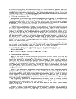 the Secretary of the Department of Corrections in his capacity as a member of the board of directors of the prison
industry agency, that information does not lose its exempt status by virtue of the fact that it was sent to the
Secretary's office in the department); and AGO 94-77 (work product exception authorized in former s. 119.07[3][l],
F.S. [now s. 119.071(1)(d), F.S.], will be retained if the work product is transferred from the county attorney to the city
attorney pursuant to a substitution of parties to the litigation).
6. Are exempt records discoverable?

     It has been held that an exemption from disclosure under the Public Records Act does not render the document
automatically privileged for purposes of discovery under the Florida Rules of Civil Procedure. Department of
Professional Regulation v. Spiva, 478 So. 2d 382 (Fla. 1st DCA 1985). Cf., State, Department of Highway Safety and
Motor Vehicles v. Kropff , 445 So. 2d 1068, 1069n.1 (Fla. 3d DCA 1984) ("Although the Rules of Civil Procedure and
the Public Records Act may overlap in certain areas, they are not coextensive in scope.").

     For example, in B.B. v. Department of Children and Family Services, 731 So. 2d 30 (Fla. 4th DCA 1999), the
court ruled that as a party to a dependency proceeding involving her daughters, a mother was entitled to discovery of
the criminal investigative records relating to the death of her infant. The court found that the statutory exemption for
active criminal investigative information did not "override the discovery authorized by the Rules of Juvenile
Procedure." Id. at 34. And see State, Department of Highway Safety and Motor Vehicles v. Krejci Company Inc., 570
So. 2d 1322 (Fla. 2d DCA 1990), review denied, 576 So. 2d 286 (Fla. 1991) (records which are exempt from public
inspection may be subject to discovery in a civil action upon a showing of exceptional circumstances and if the trial
court takes all precautions to ensure the confidentiality of the records). Compare, Henderson v. Perez, 835 So. 2d
390, 392 (Fla. 2d DCA 2003) (trial court order compelling sheriff to produce exempt home addresses and
photographs of 10 active law enforcement officers in a civil lawsuit filed by Perez predicated on his arrest, quashed
because "Perez has not shown that the photographs and home addresses of the law enforcement officers are
essential to the prosecution of his suit").

    However, in some cases, legislative confidentiality requirements provide an express privilege from discovery.
See, e.g., Cruger v. Love, 599 So. 2d 111 (Fla. 1992) (records of medical review committees are statutorily privileged
from discovery). See also, Department of Health v. Grinberg, 795 So. 2d 1136 (Fla. 1st DCA 2001).

F.   WHAT ARE THE STATUTORY EXEMPTIONS RELATING TO LAW ENFORCEMENT AND
     SECURITY RECORDS?

1.   Active criminal investigative and intelligence information exemption

a.   Purpose and scope of exemption

     Arrest and crime reports are generally considered to be open to public inspection. AGOs 91-74 and 80-96. And
see AGO 08-23 (officer trip sheets revealing identity of officer, location and hours of work and locations to which
officers have responded for emergency and non-emergency purposes are public records). However, s.
119.071(2)(c)1., F.S., exempts active criminal intelligence information and active criminal investigative information
from public inspection. To be exempt, the information must be both "active" and constitute either "criminal
investigative" or "criminal intelligence" information. See, Woolling v. Lamar, 764 So. 2d 765, 768 (Fla. 5th DCA
2000), review denied, 786 So. 2d 1186 (Fla. 2001) (in order for a record to constitute exempt active criminal
investigative information, "the claimant must show that the record is both 'active' and that it constitutes 'criminal
investigative information'").

     Thus, if a crime report contains active criminal investigative information, the criminal investigative information
may be excised from the report. AGO 91-74. See also, Palm Beach Daily News v. Terlizzese, No. CL-91-3954-AF
(Fla. 15th Cir. Ct. April 5, 1991), holding that a newspaper was not entitled under Ch. 119, F.S., to inspect the
complete and uncensored incident report (prepared following a reported sexual battery but prior to the arrest of a
suspect), including the investigating officer's narrative report of the interview with the victim, since such information
was exempt from inspection as active criminal investigative information and as information identifying sexual battery
victims. See, s. 119.071(2)(c) and (h), F.S.
     The active criminal investigative and intelligence exemption is limited in scope; its purpose is to prevent
premature disclosure of information when such disclosure could impede an ongoing investigation or allow a suspect
to avoid apprehension or escape detection. See, Tribune Company
v. Public Records, 493 So. 2d 480, 483 (Fla. 2d DCA 1986), review denied sub nom., Gillum v. Tribune Company,
503 So. 2d 327 (Fla. 1987).

     Moreover, the active criminal investigative and intelligence information exemption does not prohibit the
disclosure of the information by the criminal justice agency; the information is exempt from and not subject to the
mandatory inspection requirements in s. 119.07(1), F.S., which would otherwise apply. As the court stated in
 