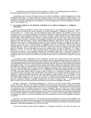 4.      6. Informations and indictments except as provided in s. 905.26, F.S. [prohibiting disclosure of finding of
indictment against a person not in custody, under recognizance or under arrest].

     Accordingly, since the above information does not fall within the definition of criminal intelligence or criminal
investigative information, it is always subject to disclosure unless some other specific exemption applies. For
example, the "time, date, and location of the incident and of the arrest" cannot be withheld from disclosure since such
information is expressly exempted from the definitions of criminal intelligence and criminal investigative information.
See, s. 119.011(3)(c)3., F.S.

d.   Are records released to the defendant considered to be criminal investigative or intelligence
     information?

     Except in limited circumstances, records which have been given or are required to be given to the person
arrested cannot be withheld from public inspection as criminal investigative or intelligence information. See, s.
119.011(3)(c)5., F.S. In other words, once the material has been made available to the defendant as part of the
discovery process in a criminal proceeding, the material is ordinarily no longer considered to be exempt criminal
investigative or criminal intelligence information. See, Tribune Company v. Public Records, 493 So. 2d 480, 485 (Fla.
2d DCA 1986), review denied sub nom., Gillum v. Tribune Company, 503 So. 2d 327 (Fla. 1987) (all information
given or required to be given to defendants is disclosable to the public when released to defendants or their counsel
pursuant to the rules of discovery). Accord, Times Publishing Company v. State, 903 So. 2d 322, 325 (Fla. 2d DCA
2005)("we begin with the important general principle that once criminal investigative or intelligence information is
disclosed by the State to a criminal defendant that information becomes a nonexempt public record subject to
disclosure pursuant to section 119.07[1]"); Staton v. McMillan, 597 So. 2d 940, 941 (Fla. 1st DCA 1992), review
dismissed sub nom., Staton v. Austin, 605 So. 2d 1266 (Fla. 1992) (active criminal investigation exemption does not
apply to information for which disclosure was previously required under the rules of discovery). Cf., State v.
Buenoano, 707 So. 2d 714 (Fla. 1998) (restricted access documents provided to state attorney by federal
government pursuant to a loan agreement retained their confidential status under a Florida law providing an
exemption for out-of-state criminal investigative information that is shared with Florida criminal justice agencies on a
confidential basis, even though the documents erroneously had been given to the defendant and placed in the court
record).

     For example, in Satz v. Blankenship, 407 So. 2d 396 (Fla. 4th DCA 1981), review denied, 413 So. 2d 877 (Fla.
1982), the court ruled that a newspaper reporter was entitled to access to tape recordings concerning a defendant in
a criminal prosecution where the recordings had been disclosed to the defendant. The state attorney's argument that
he could withhold disclosure of the tape recordings because they were not "documents" was rejected as inconsistent
with legislative intent. The court concluded that a reading of the statute reflected the Legislature's belief that once
information was released to the defendant, there was no longer any need to exclude the information from the public.
Thus, the tape recordings were no longer "criminal investigative information" that could be withheld from public
inspection. See also, News-Press Publishing Co. Inc. v. D'Alessandro, No. 96-2743-CA-RWP (Fla. 20th Cir. Ct. April
24, 1996) (once state allowed defense counsel to listen to portions of a surveillance audiotape involving a city
councilman accused of soliciting undue compensation, those portions of the audiotape became excluded from the
definition of "criminal investigative information," and were subject to public inspection). Cf., City of Miami v. Post-
Newsweek Stations Florida, Inc., 837 So. 2d 1002, 1003 (Fla. 3d DCA 2002), review dismissed, 863 So. 2d 1190
(Fla. 2003) (where defendant fi led request for discovery, but withdrew request before state attorney provided
discovery materials to defendant, requested materials were not "given or required by law . . . to be given to the
person arrested" and thus did not lose their exempt status as active criminal investigative information).

     Similarly, in Bludworth v. Palm Beach Newspapers, Inc., 476 So. 2d 775 (Fla. 4th DCA 1985), review denied,
488 So. 2d 67 (Fla. 1986), the court upheld a trial judge's order requiring the state attorney to release to the news
media all information furnished to the defense counsel in a criminal investigation. The state attorney had argued that
the documents could be withheld because the criminal investigation was still "active" and "active" criminal
investigative information is exempt from disclosure. However, the court rejected this contention by concluding that
once the material was given to the defendant pursuant to the rules of criminal procedure, the material was excluded
from the statutory definition of criminal investigative information. Th erefore, it was no longer relevant whether the
investigation was active or not and the documents could not be withheld as active criminal investigative information.
Id. at 779n.1.

     Moreover, it has been held that Ch. 119's requirement of public disclosure of records made available to the
defendant does not violate the attorney disciplinary rule prohibiting extrajudicial comments about defendants as long
as the state attorney does not put an interpretation on the record that prejudices the defendant or exposes witnesses.
Bludworth v. Palm Beach Newspapers, Inc., 476 So. 2d at 780.

     The only circumstances where criminal intelligence or investigative information can retain that status even
 
