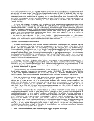 had been inactive for three years, due in part to the death of the victim from unrelated causes, could be "reactivated"
and removed from public view in 1992 when new developments prompted the police to reopen the case. The court
found that it was irrelevant that the 1988 file could have been inspected prior to the current investigation; the
important considerations were that the file apparently had not been viewed by the public during its "inactive" status
and the file was now part of an active criminal investigation and therefore exempt from disclosure as active criminal
investigative information. News-Press Publishing Co., Inc. v. McDougall, No. 92-1193CA-WCM (Fla. 20th Cir. Ct.
February 26, 1992).

     In another case, however, the appellate court upheld a court order unsealing an arrest warrant affidavit upon a
showing of good cause by the subject of the affidavit. The affidavit had been quashed and no formal charges were
filed against the subject. The court held that the affidavit did not constitute active criminal investigative information
because there was no reasonable, good faith anticipation that the subject would be arrested or prosecuted in the near
future. In addition, most of the information was already available to the subject through grand jury transcripts, the
subject's perjury trial, or by discovery. Metropolitan Dade County v. San Pedro, 632 So. 2d 196 (Fla. 3d DCA 1994).
And see Mobile Press Register, Inc. v. Witt, 24 Med.
L. Rptr. 2336, No. 95-06324 CACE (13) (Fla. 17th Cir. Ct. May 21, 1996) (ordering that fi les in a 1981 unsolved
murder be opened to the public because, despite recent reactivation of the investigation, the case had been dormant
for many years and no arrest or prosecution had been initiated or was imminent).

(2) Active criminal intelligence information

      In order to constitute exempt "active" criminal intelligence information, the information must "be of the type that
will lead to the 'detection of ongoing or reasonably anticipated criminal activities.'" Christy v. Palm Beach County
Sheriff 's Office, 698 So. 2d 1365, 1367 (Fla. 4th DCA 1997), quoting s. 119.011(3)(d)1., F.S. See, Barfield v. Orange
County, Florida, No. CI92-5913 (Fla. 9th Cir. Ct. August 4, 1992) (denying a petition for writ of mandamus seeking
access to gang intelligence files compiled by the sheriff 's office). See also, AGO 94-48 (information contained in the
statewide integrated violent crime information system established by the Florida Department of Law Enforcement
constitutes active criminal intelligence information; even though some of the information may have come from closed
investigations, the information is collected to "anticipate, prevent, and monitor criminal activity and to assist in the
conduct of ongoing criminal investigations").

     By contrast, in Christy v. Palm Beach County Sheriff 's Office, supra, the court ruled that records generated in
connection with a criminal investigation conducted 13 years earlier did not constitute "active" criminal intelligence
information. The court noted that the exemption "is not intended to prevent disclosure of criminal files forever on the
mere possibility that other potential criminal defendants may learn something from the fi les." Id.
(3) Pending prosecutions or appeals

     Criminal intelligence and investigative information is also considered to be "active" while such information is
directly related to pending prosecutions or direct appeals. Section 119.011(3)(d), F.S. See, News-Press Publishing
Co., Inc. v. Sapp, supra; and Tal-Mason v. Satz, 614 So. 2d 1134 (Fla. 4th DCA), review denied, 624 So. 2d 269 (Fla.
1993) (contents of prosecutorial case file must remain secret until the conclusion of defendant's direct appeal).

    Once the conviction and sentence have become final, criminal investigative information can no longer be
considered to be "active." State v. Kokal, 562 So. 2d 324, 326 (Fla. 1990). Accord, Tribune Company v. Public
Records, 493 So. 2d 480, 483-484 (Fla. 2d DCA 1986), review denied sub nom., Gillum v. Tribune Company, 503 So.
2d 327 (Fla. 1987) (actions for postconviction relief following affirmance of the conviction on direct appeal are not
pending appeals for purposes of s. 119.011[3][d]2., F.S.); Christy v. Palm Beach County Sheriff 's Office, 698 So. 2d
1365, 1367 (Fla. 4th DCA 1997) (the term "pending prosecutions or appeals" in s. 119.011[3][d], F.S., applies only to
ongoing prosecutions or appeals which have not yet become final).

      It should be emphasized that the determination as to whether investigatory records related to pending
prosecutions or appeals are "active" or not is relevant only to those records which constitute criminal intelligence or
investigative information. In other words, if records are excluded from the definition of criminal intelligence or
investigative information, as in the case of records given or required to be given to the defendant under s.
119.011(3)(c)5., F.S., it is immaterial whether the investigation is active or inactive. See, Bludworth v. Palm Beach
Newspapers, Inc., 476 So. 2d 775, 779n.1 (Fla. 4th DCA 1985), review denied, 488 So. 2d 67 (Fla. 1986)
("Something that is not criminal intelligence information or criminal investigative information cannot be active criminal
intelligence information or active criminal investigative information."). Accord, Staton v. McMillan, 597 So. 2d 940, 941
(Fla. 1st DCA 1992), review dismissed sub nom., Staton v. Austin, 605 So. 2d 1266 (Fla. 1992) (active criminal
investigation exemption does not apply to information for which disclosure was previously required under discovery
rules even though there is a pending direct appeal).

f.   Does a criminal defendant's public records request trigger reciprocal discovery?
 