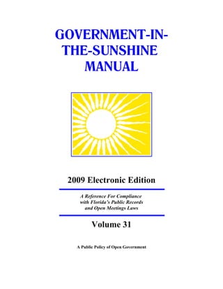 GOVERNMENT-IN-
 THE-SUNSHINE
    MANUAL




 2009 Electronic Edition
    A Reference For Compliance
    with Florida’s Public Records
      and Open Meetings Laws


          Volume 31

   A Public Policy of Open Government
 