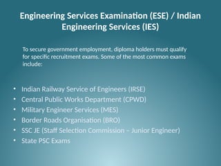 Engineering Services Examination (ESE) / Indian
Engineering Services (IES)
• Indian Railway Service of Engineers (IRSE)
• Central Public Works Department (CPWD)
• Military Engineer Services (MES)
• Border Roads Organisation (BRO)
• SSC JE (Staff Selection Commission – Junior Engineer)
• State PSC Exams
To secure government employment, diploma holders must qualify
for specific recruitment exams. Some of the most common exams
include:
 