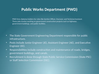 Public Works Department (PWD)
• The State Government Engineering Department responsible for public
infrastructure.
• Posts include Junior Engineer (JE), Assistant Engineer (AE), and Executive
Engineer (EE).
• Responsibilities include construction and maintenance of roads, bridges,
government buildings, and canals.
• Recruitment is done through State Public Service Commission (State PSC)
or Staff Selection Commission (SSC).
PWD hires diploma holders for roles like Section Officer, Overseer, and Technical Assistant.
These jobs involve working on government construction projects such as highways,
government buildings, and public facilities.
 