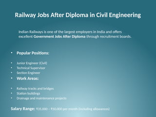 Railway Jobs After Diploma in Civil Engineering
• Popular Positions:
• Junior Engineer (Civil)
• Technical Supervisor
• Section Engineer
• Work Areas:
• Railway tracks and bridges
• Station buildings
• Drainage and maintenance projects
Salary Range: ₹35,000 – ₹50,000 per month (including allowances)
Indian Railways is one of the largest employers in India and offers
excellent Government Jobs After Diploma through recruitment boards.
 