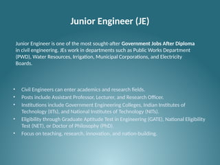 Junior Engineer (JE)
• Civil Engineers can enter academics and research fields.
• Posts include Assistant Professor, Lecturer, and Research Officer.
• Institutions include Government Engineering Colleges, Indian Institutes of
Technology (IITs), and National Institutes of Technology (NITs).
• Eligibility through Graduate Aptitude Test in Engineering (GATE), National Eligibility
Test (NET), or Doctor of Philosophy (PhD).
• Focus on teaching, research, innovation, and nation-building.
Junior Engineer is one of the most sought-after Government Jobs After Diploma
in civil engineering. JEs work in departments such as Public Works Department
(PWD), Water Resources, Irrigation, Municipal Corporations, and Electricity
Boards.
 