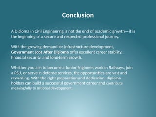 Conclusion
A Diploma in Civil Engineering is not the end of academic growth—it is
the beginning of a secure and respected professional journey.
With the growing demand for infrastructure development,
Government Jobs After Diploma offer excellent career stability,
financial security, and long-term growth.
Whether you aim to become a Junior Engineer, work in Railways, join
a PSU, or serve in defense services, the opportunities are vast and
rewarding. With the right preparation and dedication, diploma
holders can build a successful government career and contribute
meaningfully to national development.
 