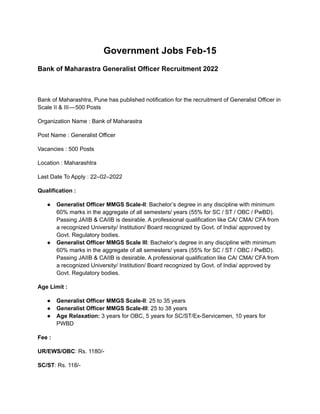 Government Jobs Feb-15
Bank of Maharastra Generalist Officer Recruitment 2022
Bank of Maharashtra, Pune has published notification for the recruitment of Generalist Officer in
Scale II & III — 500 Posts
Organization Name : Bank of Maharastra
Post Name : Generalist Officer
Vacancies : 500 Posts
Location : Maharashtra
Last Date To Apply : 22–02–2022
Qualification :
● Generalist Officer MMGS Scale-II: Bachelor’s degree in any discipline with minimum
60% marks in the aggregate of all semesters/ years (55% for SC / ST / OBC / PwBD).
Passing JAIIB & CAIIB is desirable. A professional qualification like CA/ CMA/ CFA from
a recognized University/ Institution/ Board recognized by Govt. of India/ approved by
Govt. Regulatory bodies.
● Generalist Officer MMGS Scale III: Bachelor’s degree in any discipline with minimum
60% marks in the aggregate of all semesters/ years (55% for SC / ST / OBC / PwBD).
Passing JAIIB & CAIIB is desirable. A professional qualification like CA/ CMA/ CFA from
a recognized University/ Institution/ Board recognized by Govt. of India/ approved by
Govt. Regulatory bodies.
Age Limit :
● Generalist Officer MMGS Scale-II: 25 to 35 years
● Generalist Officer MMGS Scale-III: 25 to 38 years
● Age Relaxation: 3 years for OBC, 5 years for SC/ST/Ex-Servicemen, 10 years for
PWBD
Fee :
UR/EWS/OBC: Rs. 1180/-
SC/ST: Rs. 118/-
 
