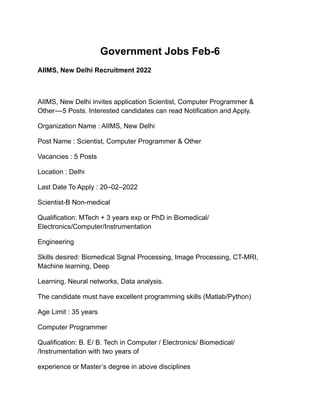Government Jobs Feb-6
AIIMS, New Delhi Recruitment 2022
AIIMS, New Delhi invites application Scientist, Computer Programmer &
Other — 5 Posts. Interested candidates can read Notification and Apply.
Organization Name : AIIMS, New Delhi
Post Name : Scientist, Computer Programmer & Other
Vacancies : 5 Posts
Location : Delhi
Last Date To Apply : 20–02–2022
Scientist-B Non-medical
Qualification: MTech + 3 years exp or PhD in Biomedical/
Electronics/Computer/Instrumentation
Engineering
Skills desired: Biomedical Signal Processing, Image Processing, CT-MRI,
Machine learning, Deep
Learning, Neural networks, Data analysis.
The candidate must have excellent programming skills (Matlab/Python)
Age Limit : 35 years
Computer Programmer
Qualification: B. E/ B. Tech in Computer / Electronics/ Biomedical/
/Instrumentation with two years of
experience or Master’s degree in above disciplines
 