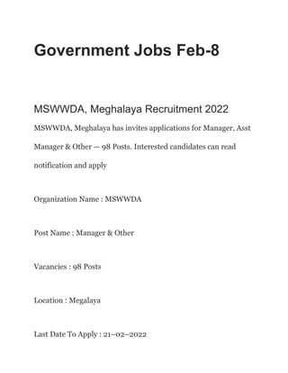 Government Jobs Feb-8
MSWWDA, Meghalaya Recruitment 2022
MSWWDA, Meghalaya has invites applications for Manager, Asst
Manager & Other — 98 Posts. Interested candidates can read
notification and apply
Organization Name : MSWWDA
Post Name : Manager & Other
Vacancies : 98 Posts
Location : Megalaya
Last Date To Apply : 21–02–2022
 