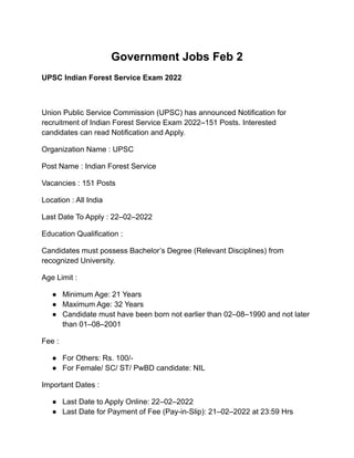 Government Jobs Feb 2
UPSC Indian Forest Service Exam 2022
Union Public Service Commission (UPSC) has announced Notification for
recruitment of Indian Forest Service Exam 2022–151 Posts. Interested
candidates can read Notification and Apply.
Organization Name : UPSC
Post Name : Indian Forest Service
Vacancies : 151 Posts
Location : All India
Last Date To Apply : 22–02–2022
Education Qualification :
Candidates must possess Bachelor’s Degree (Relevant Disciplines) from
recognized University.
Age Limit :
● Minimum Age: 21 Years
● Maximum Age: 32 Years
● Candidate must have been born not earlier than 02–08–1990 and not later
than 01–08–2001
Fee :
● For Others: Rs. 100/-
● For Female/ SC/ ST/ PwBD candidate: NIL
Important Dates :
● Last Date to Apply Online: 22–02–2022
● Last Date for Payment of Fee (Pay-in-Slip): 21–02–2022 at 23:59 Hrs
 