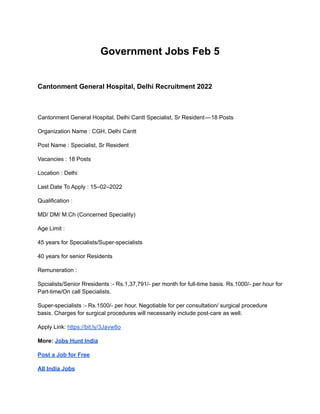 Government Jobs Feb 5
Cantonment General Hospital, Delhi Recruitment 2022
Cantonment General Hospital, Delhi Cantt Specialist, Sr Resident — 18 Posts
Organization Name : CGH, Delhi Cantt
Post Name : Specialist, Sr Resident
Vacancies : 18 Posts
Location : Delhi
Last Date To Apply : 15–02–2022
Qualification :
MD/ DM/ M.Ch (Concerned Speciality)
Age Limit :
45 years for Specialists/Super-specialists
40 years for senior Residents
Remuneration :
Spcialists/Senior Rresidents :- Rs.1,37,791/- per month for full-time basis. Rs.1000/- per hour for
Part-time/On call Specialists.
Super-specialists :- Rs.1500/- per hour. Negotiable for per consultation/ surgical procedure
basis. Charges for surgical procedures will necessarily include post-care as well.
Apply Link: https://bit.ly/3Javw8o
More: Jobs Hunt India
Post a Job for Free
All India Jobs
 