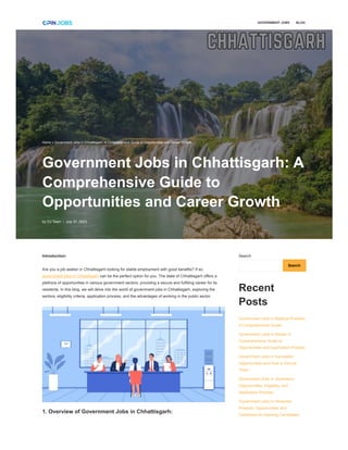 Introduction:
Are you a job seeker in Chhattisgarh looking for stable employment with good benefits? If so,
government jobs in Chhattisgarh can be the perfect option for you. The state of Chhattisgarh offers a
plethora of opportunities in various government sectors, providing a secure and fulfilling career for its
residents. In this blog, we will delve into the world of government jobs in Chhattisgarh, exploring the
sectors, eligibility criteria, application process, and the advantages of working in the public sector.
1. Overview of Government Jobs in Chhattisgarh:
Search
Search
Recent
Posts
Government Jobs in Madhya Pradesh:
A Comprehensive Guide
Government Jobs in Kerala: A
Comprehensive Guide to
Opportunities and Application Process
Government Jobs in Karnataka:
Opportunities and How to Secure
Them
Government Jobs in Jharkhand:
Opportunities, Eligibility, and
Application Process
Government Jobs in Himachal
Pradesh: Opportunities and
Guidelines for Aspiring Candidates
GOVERNMENT JOBS BLOG
Home » Government Jobs in Chhattisgarh: A Comprehensive Guide to Opportunities and Career Growth
Government Jobs in Chhattisgarh: A
Comprehensive Guide to
Opportunities and Career Growth
by OJ Team / July 31, 2023
 