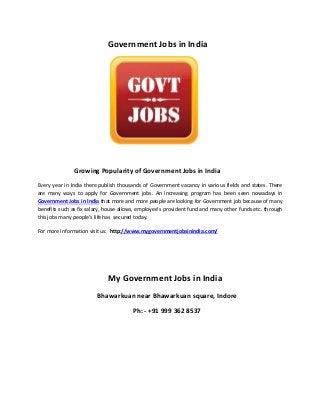 Government Jobs in India
Growing Popularity of Government Jobs in India
Every year in India there publish thousands of Government vacancy in various fields and states. There
are many ways to apply for Government jobs. An increasing program has been seen nowadays in
Government Jobs in India that more and more people are looking for Government job because of many
benefits such as fix salary, house allows, employee’s provident fund and many other funds etc. through
this jobs many people’s life has secured today.
For more information visit us: http://www.mygovernmentjobsinindia.com/
My Government Jobs in India
Bhawarkuan near Bhawarkuan square, Indore
Ph: - +91 999 362 8537
 