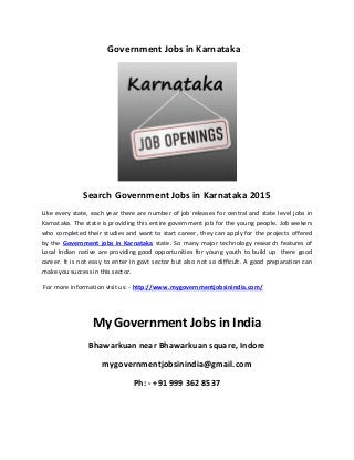 Government Jobs in Karnataka
Search Government Jobs in Karnataka 2015
Like every state, each year there are number of job releases for central and state level jobs in
Karnataka. The state is providing this entire government job for the young people. Job seekers
who completed their studies and want to start career, they can apply for the projects offered
by the Government jobs in Karnataka state. So many major technology research features of
Local Indian native are providing good opportunities for young youth to build up there good
career. It is not easy to enter in govt sector but also not so difficult. A good preparation can
make you success in this sector.
For more information visit us: - http://www.mygovernmentjobsinindia.com/
My Government Jobs in India
Bhawarkuan near Bhawarkuan square, Indore
mygovernmentjobsinindia@gmail.com
Ph: - +91 999 362 8537
 