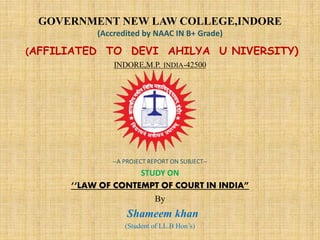 GOVERNMENT NEW LAW COLLEGE,INDORE
(Accredited by NAAC IN B+ Grade)
(AFFILIATED TO DEVI AHILYA U NIVERSITY)
INDORE,M.P. INDIA-42500
--A PROJECT REPORT ON SUBJECT--
STUDY ON
‘‘LAW OF CONTEMPT OF COURT IN INDIA”
By
Shameem khan
(Student of LL.B Hon’s)
 