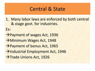 Central & State
1. Many labor laws are enforced by both central
& stage govt. for industries.
Ex:
Payment of wages Act, 1936
Minimum Wages Act, 1948
Payment of bonus Act, 1965
Industrial Employment Act, 1946
Trade Unions Act, 1926
 