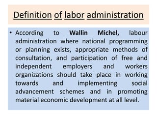Definition of labor administration
• According to Wallin Michel, labour
administration where national programming
or planning exists, appropriate methods of
consultation, and participation of free and
independent employers and workers
organizations should take place in working
towards and implementing social
advancement schemes and in promoting
material economic development at all level.
 