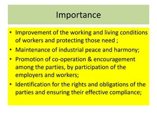 Importance
• Improvement of the working and living conditions
of workers and protecting those need ;
• Maintenance of industrial peace and harmony;
• Promotion of co-operation & encouragement
among the parties, by participation of the
employers and workers;
• Identification for the rights and obligations of the
parties and ensuring their effective compliance;
 